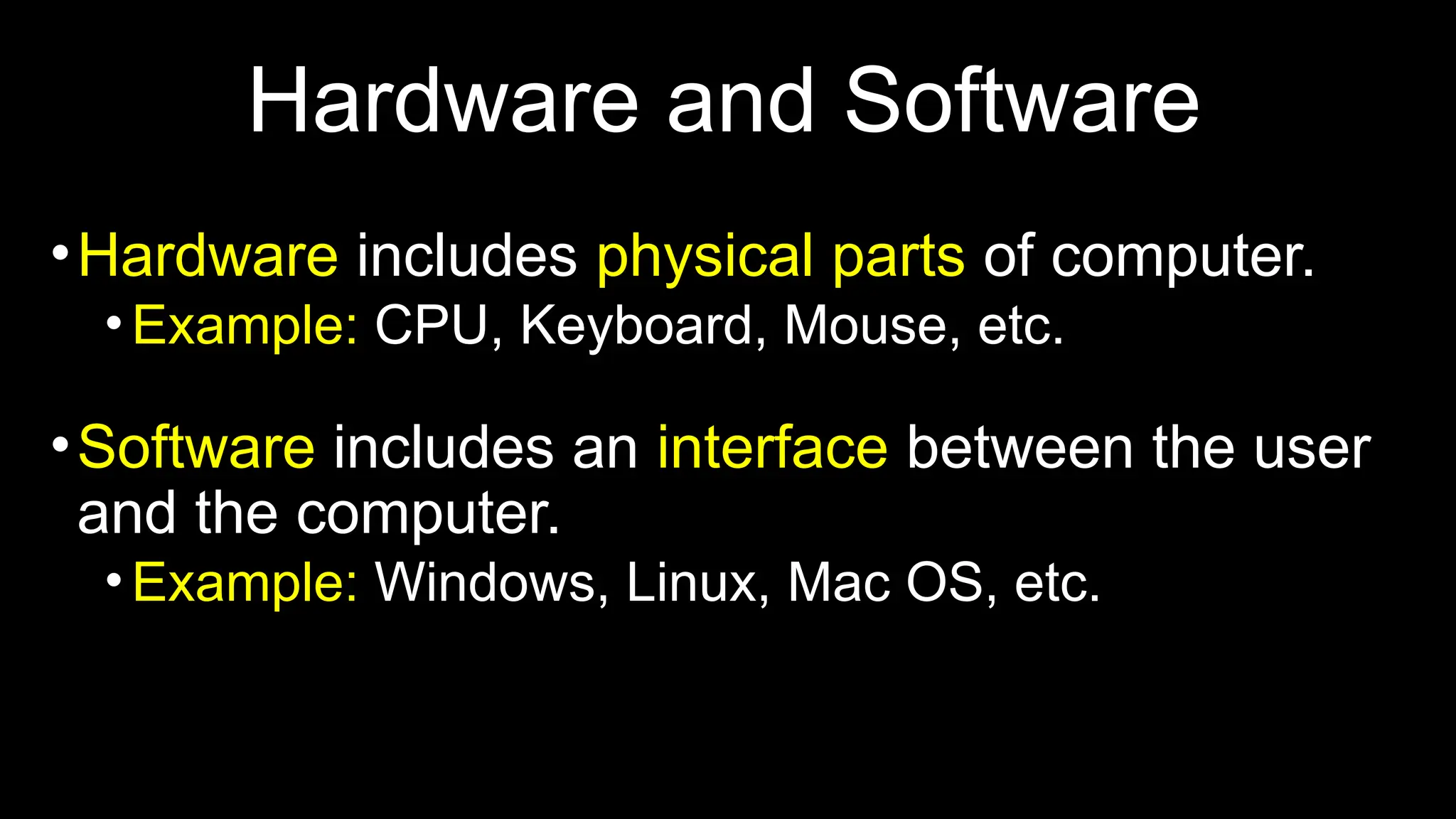 Hardware and Software
•Hardware includes physical parts of computer.
•Example: CPU, Keyboard, Mouse, etc.
•Software includes an interface between the user
and the computer.
•Example: Windows, Linux, Mac OS, etc.
 