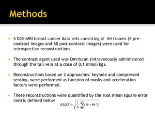 ¡  5 DCE-MRI breast cancer data sets consisting of 64 frames (4 pre-
contrast images and 60 post-contrast images) were used for
retrospective reconstructions.
¡  The contrast agent used was Omniscan (intravenously administered
through the tail vein at a dose of 0.1 mmol/kg).
¡  Reconstructions based on 2 approaches: keyhole and compressed
sensing, were performed as function of masks and acceleration
factors were performed.
¡  These reconstructions were quantified by the root mean square error
metric defined below
∑=
Θ−Θ=
N
i
ii
N
RMSE
1
2
)'(
1
'
 