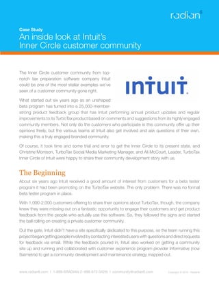 Case Study

An inside look at Intuit’s
Inner Circle customer community


The Inner Circle customer community from top-
notch tax preparation software company Intuit
could be one of the most stellar examples we’ve
seen of a customer community gone right.

What started out six years ago as an unshaped
beta program has turned into a 25,000-member-
strong product feedback group that has Intuit performing annual product updates and regular
improvements to its TurboTax product based on comments and suggestions from its highly engaged
community members. Not only do the customers who participate in this community offer up their
opinions freely, but the various teams at Intuit also get involved and ask questions of their own,
making this a truly engaged branded community.

Of course, it took time and some trial and error to get the Inner Circle to its present state, and
Christine Morrison, TurboTax Social Media Marketing Manager, and Ali McCourt, Leader, TurboTax
Inner Circle of Intuit were happy to share their community development story with us.


The Beginning
About six years ago Intuit received a good amount of interest from customers for a beta tester
program it had been promoting on the TurboTax website. The only problem: There was no formal
beta tester program in place.

With 1,000-2,000 customers offering to share their opinions about TurboTax, though, the company
knew they were missing out on a fantastic opportunity to engage their customers and get product
feedback from the people who actually use this software. So, they followed the signs and started
the ball rolling on creating a private customer community.

Out the gate, Intuit didn’t have a site specifically dedicated to this purpose, so the team running this
project began getting people involved by contacting interested users with questions and direct requests
for feedback via email. While the feedback poured in, Intuit also worked on getting a community
site up and running and collaborated with customer experience program provider Informative (now
Satmetrix) to get a community development and maintenance strategy mapped out.


www.radian6.com | 1-888-6RADIAN (1-888-672-3426) | community@radian6.com             Copyright © 2010 - Radian6
 