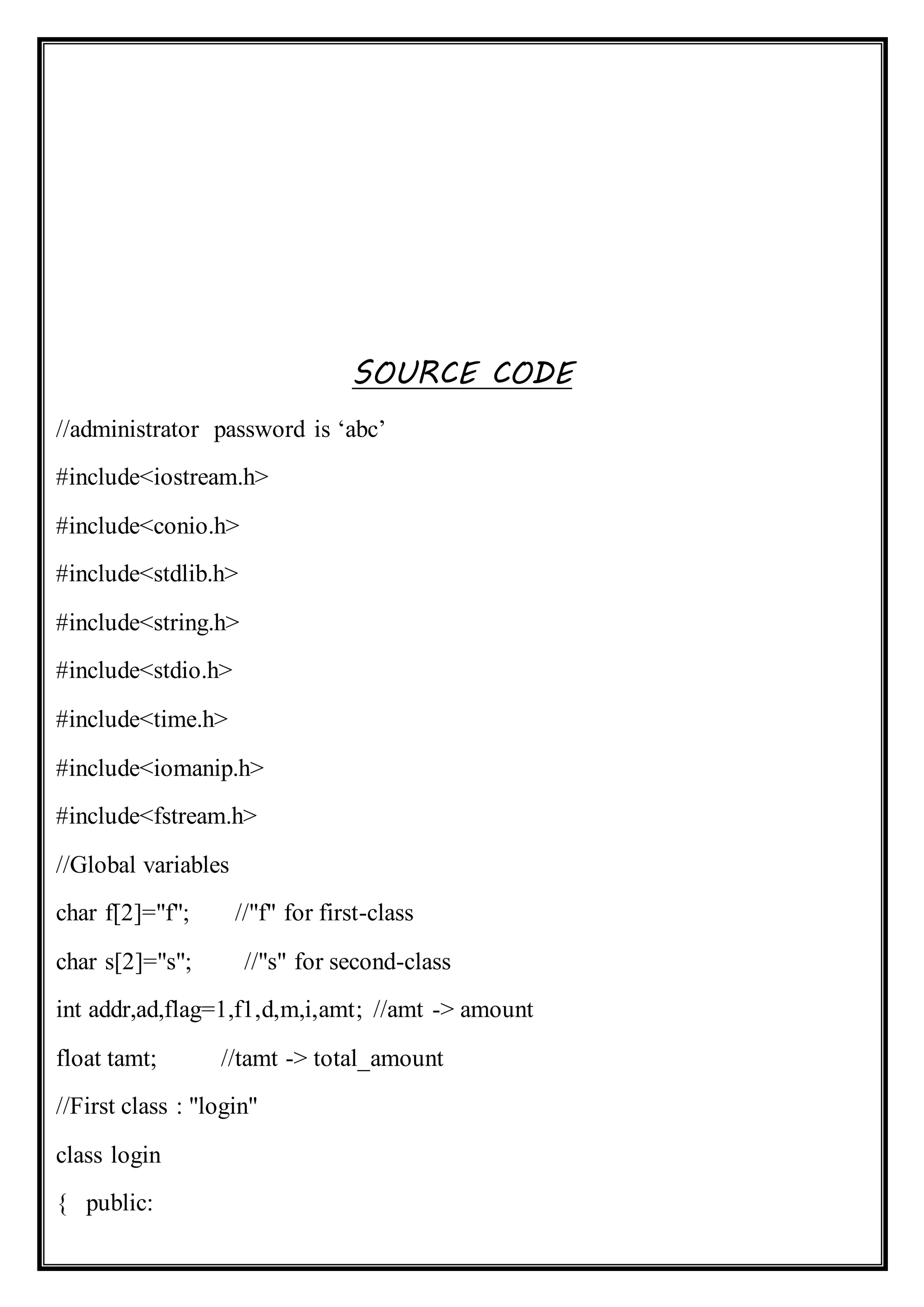 SOURCE CODE
//administrator password is ‘abc’
#include<iostream.h>
#include<conio.h>
#include<stdlib.h>
#include<string.h>
#include<stdio.h>
#include<time.h>
#include<iomanip.h>
#include<fstream.h>
//Global variables
char f[2]="f"; //"f" for first-class
char s[2]="s"; //"s" for second-class
int addr,ad,flag=1,f1,d,m,i,amt; //amt -> amount
float tamt; //tamt -> total_amount
//First class : "login"
class login
{ public:
 