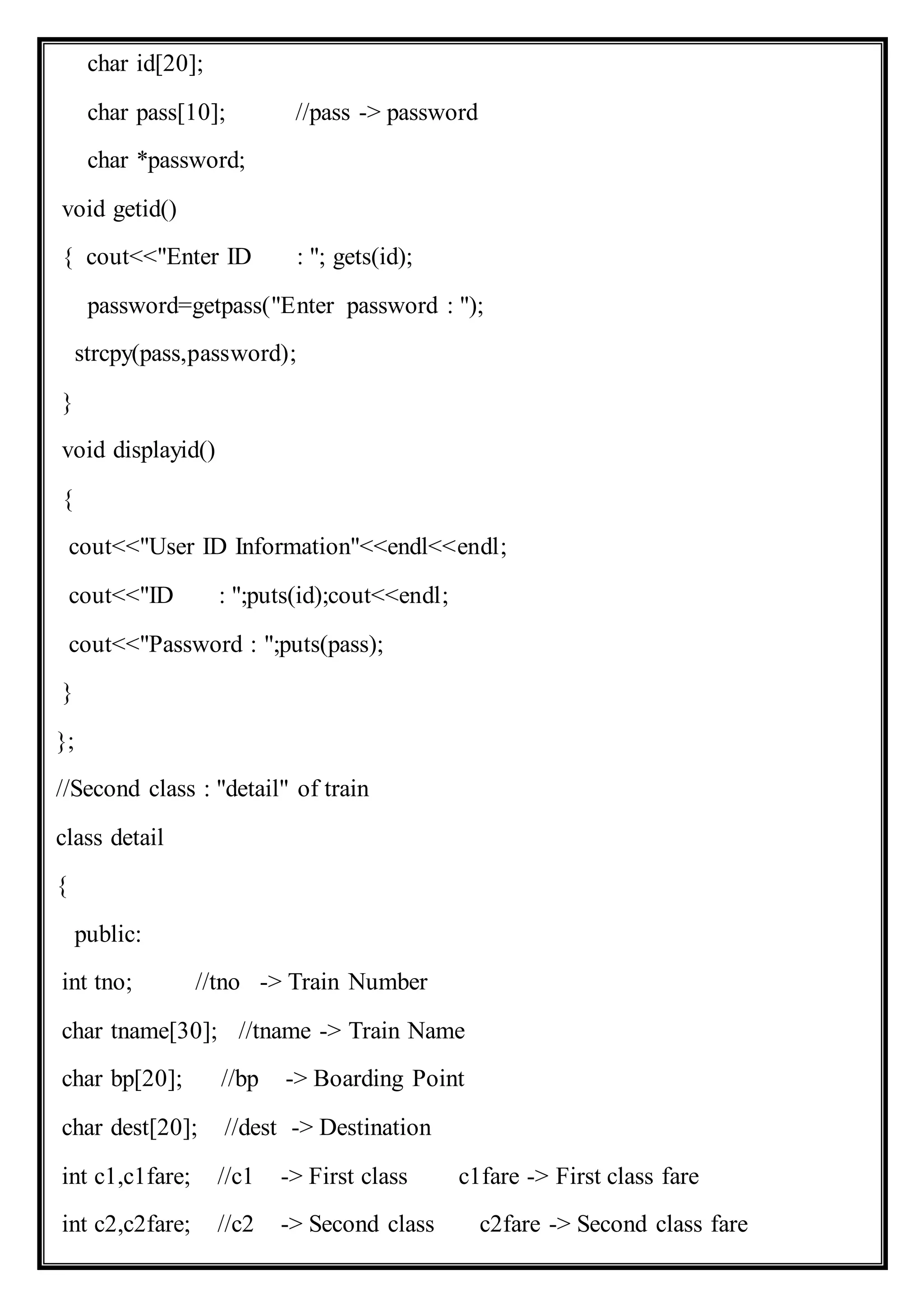 char id[20];
char pass[10]; //pass -> password
char *password;
void getid()
{ cout<<"Enter ID : "; gets(id);
password=getpass("Enter password : ");
strcpy(pass,password);
}
void displayid()
{
cout<<"User ID Information"<<endl<<endl;
cout<<"ID : ";puts(id);cout<<endl;
cout<<"Password : ";puts(pass);
}
};
//Second class : "detail" of train
class detail
{
public:
int tno; //tno -> Train Number
char tname[30]; //tname -> Train Name
char bp[20]; //bp -> Boarding Point
char dest[20]; //dest -> Destination
int c1,c1fare; //c1 -> First class c1fare -> First class fare
int c2,c2fare; //c2 -> Second class c2fare -> Second class fare
 