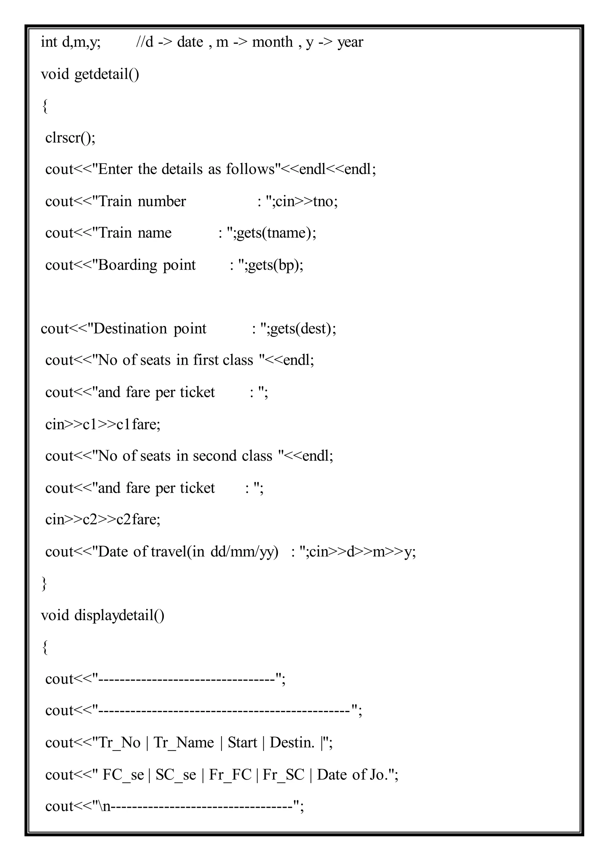 int d,m,y; //d -> date , m -> month , y -> year
void getdetail()
{
clrscr();
cout<<"Enter the details as follows"<<endl<<endl;
cout<<"Train number : ";cin>>tno;
cout<<"Train name : ";gets(tname);
cout<<"Boarding point : ";gets(bp);
cout<<"Destination point : ";gets(dest);
cout<<"No of seats in first class "<<endl;
cout<<"and fare per ticket : ";
cin>>c1>>c1fare;
cout<<"No of seats in second class "<<endl;
cout<<"and fare per ticket : ";
cin>>c2>>c2fare;
cout<<"Date of travel(in dd/mm/yy) : ";cin>>d>>m>>y;
}
void displaydetail()
{
cout<<"---------------------------------";
cout<<"-----------------------------------------------";
cout<<"Tr_No | Tr_Name | Start | Destin. |";
cout<<" FC_se | SC_se | Fr_FC | Fr_SC | Date of Jo.";
cout<<"n----------------------------------";
 