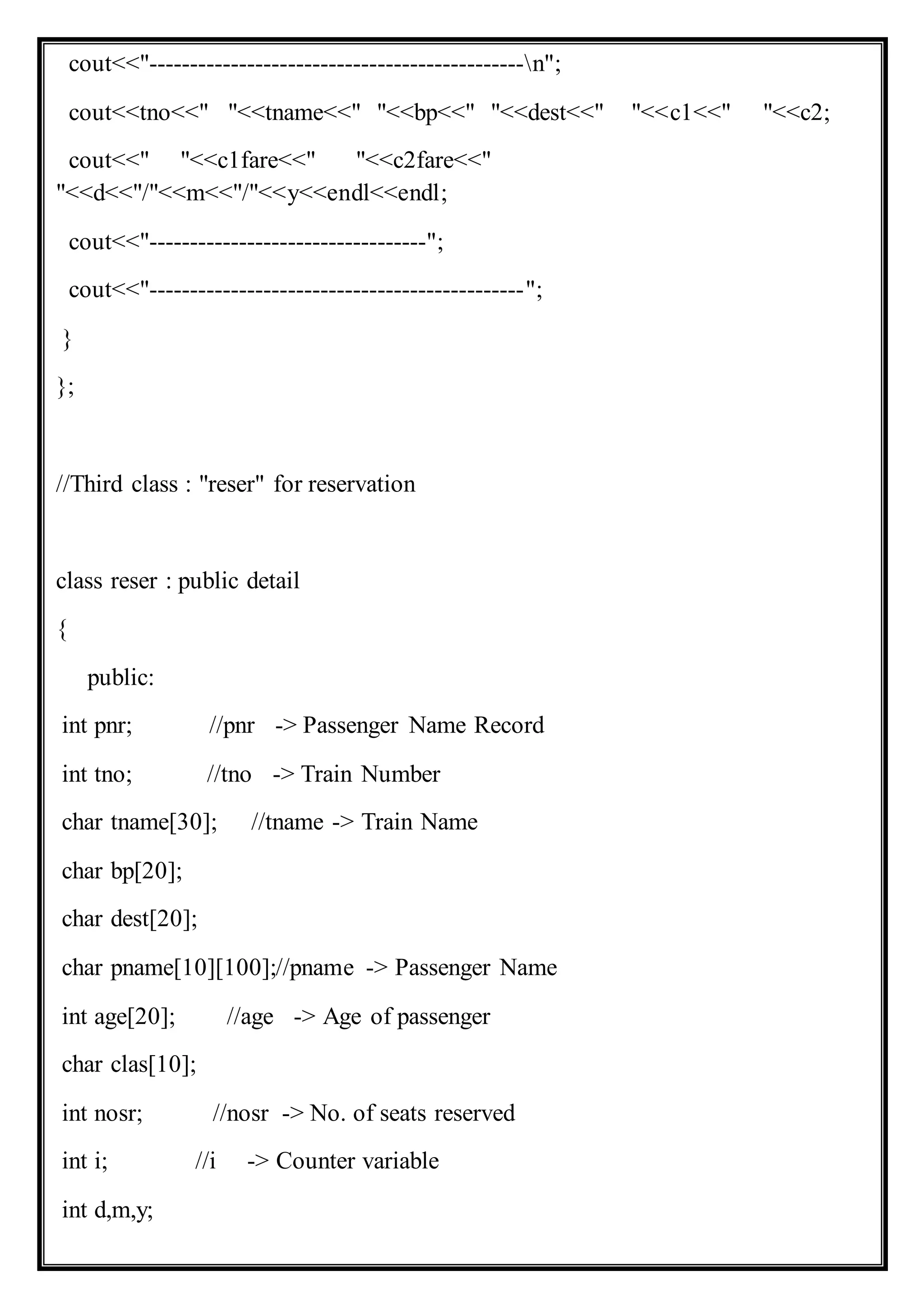 cout<<"----------------------------------------------n";
cout<<tno<<" "<<tname<<" "<<bp<<" "<<dest<<" "<<c1<<" "<<c2;
cout<<" "<<c1fare<<" "<<c2fare<<"
"<<d<<"/"<<m<<"/"<<y<<endl<<endl;
cout<<"----------------------------------";
cout<<"----------------------------------------------";
}
};
//Third class : "reser" for reservation
class reser : public detail
{
public:
int pnr; //pnr -> Passenger Name Record
int tno; //tno -> Train Number
char tname[30]; //tname -> Train Name
char bp[20];
char dest[20];
char pname[10][100];//pname -> Passenger Name
int age[20]; //age -> Age of passenger
char clas[10];
int nosr; //nosr -> No. of seats reserved
int i; //i -> Counter variable
int d,m,y;
 