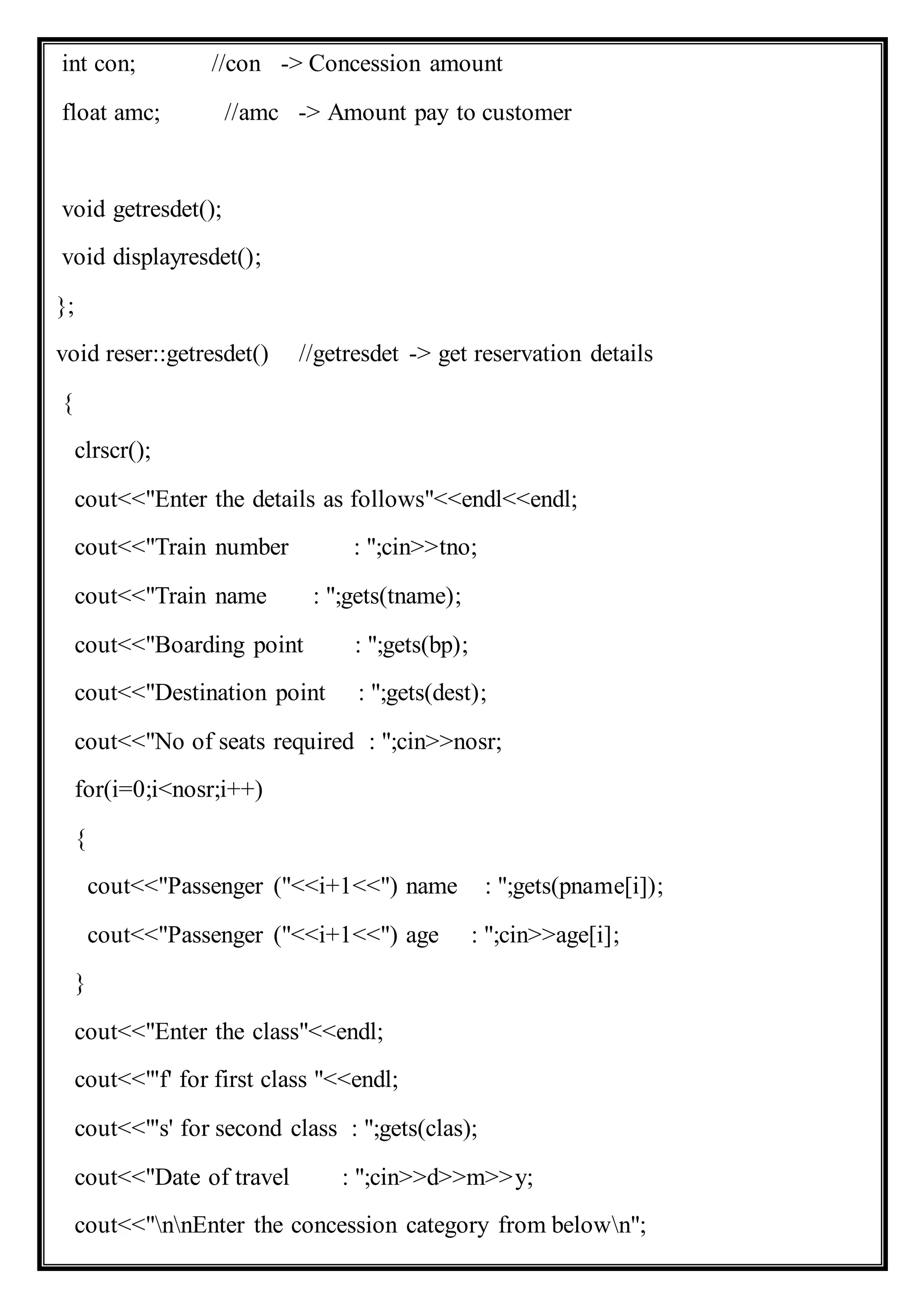 int con; //con -> Concession amount
float amc; //amc -> Amount pay to customer
void getresdet();
void displayresdet();
};
void reser::getresdet() //getresdet -> get reservation details
{
clrscr();
cout<<"Enter the details as follows"<<endl<<endl;
cout<<"Train number : ";cin>>tno;
cout<<"Train name : ";gets(tname);
cout<<"Boarding point : ";gets(bp);
cout<<"Destination point : ";gets(dest);
cout<<"No of seats required : ";cin>>nosr;
for(i=0;i<nosr;i++)
{
cout<<"Passenger ("<<i+1<<") name : ";gets(pname[i]);
cout<<"Passenger ("<<i+1<<") age : ";cin>>age[i];
}
cout<<"Enter the class"<<endl;
cout<<"'f' for first class "<<endl;
cout<<"'s' for second class : ";gets(clas);
cout<<"Date of travel : ";cin>>d>>m>>y;
cout<<"nnEnter the concession category from belown";
 