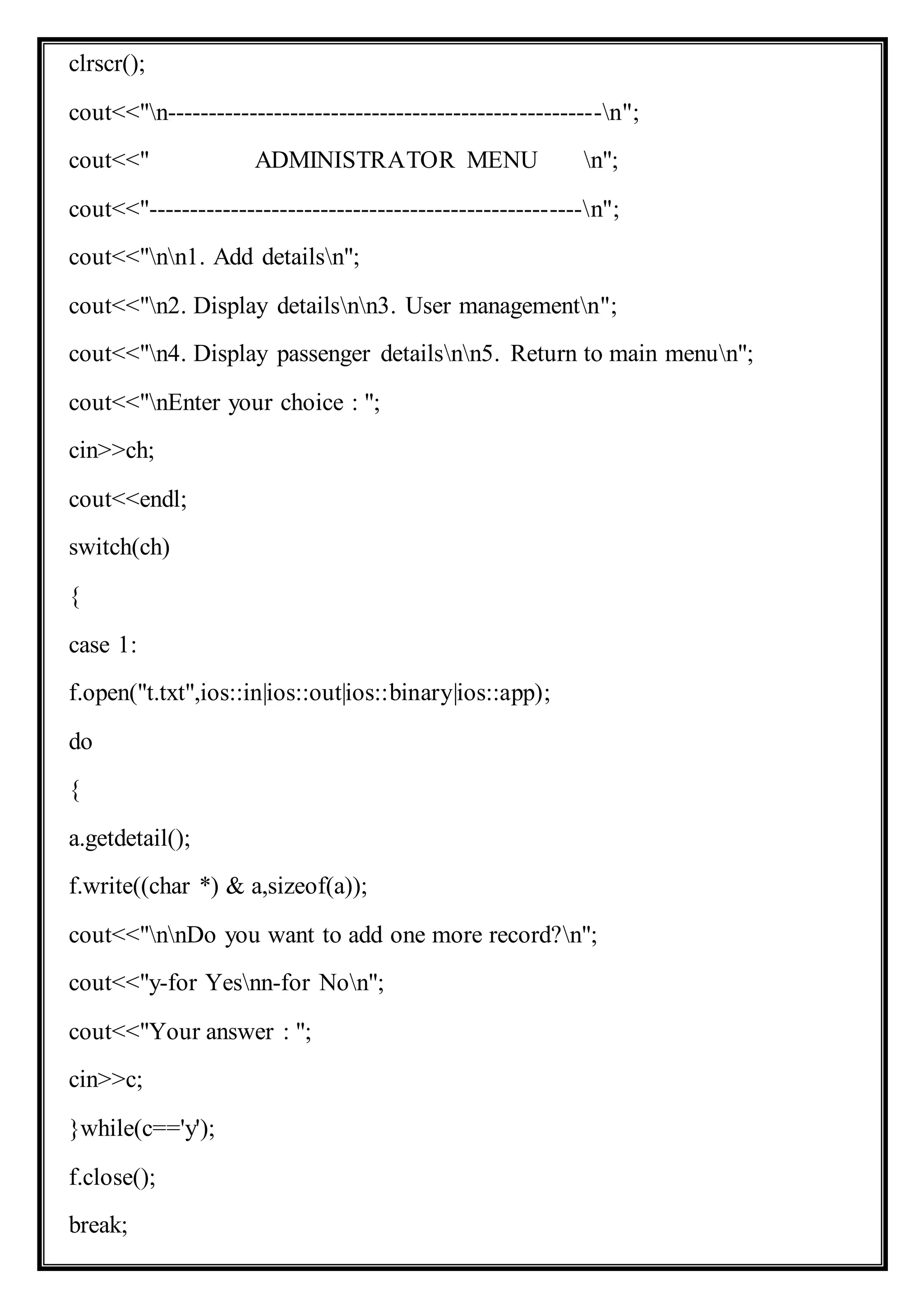 clrscr();
cout<<"n-----------------------------------------------------n";
cout<<" ADMINISTRATOR MENU n";
cout<<"-----------------------------------------------------n";
cout<<"nn1. Add detailsn";
cout<<"n2. Display detailsnn3. User managementn";
cout<<"n4. Display passenger detailsnn5. Return to main menun";
cout<<"nEnter your choice : ";
cin>>ch;
cout<<endl;
switch(ch)
{
case 1:
f.open("t.txt",ios::in|ios::out|ios::binary|ios::app);
do
{
a.getdetail();
f.write((char *) & a,sizeof(a));
cout<<"nnDo you want to add one more record?n";
cout<<"y-for Yesnn-for Non";
cout<<"Your answer : ";
cin>>c;
}while(c=='y');
f.close();
break;
 