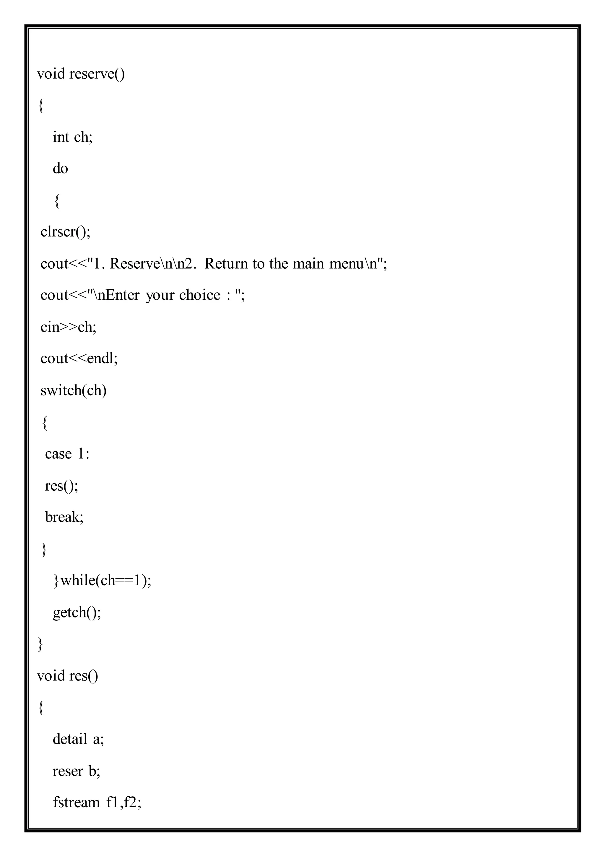 void reserve()
{
int ch;
do
{
clrscr();
cout<<"1. Reservenn2. Return to the main menun";
cout<<"nEnter your choice : ";
cin>>ch;
cout<<endl;
switch(ch)
{
case 1:
res();
break;
}
}while(ch==1);
getch();
}
void res()
{
detail a;
reser b;
fstream f1,f2;
 