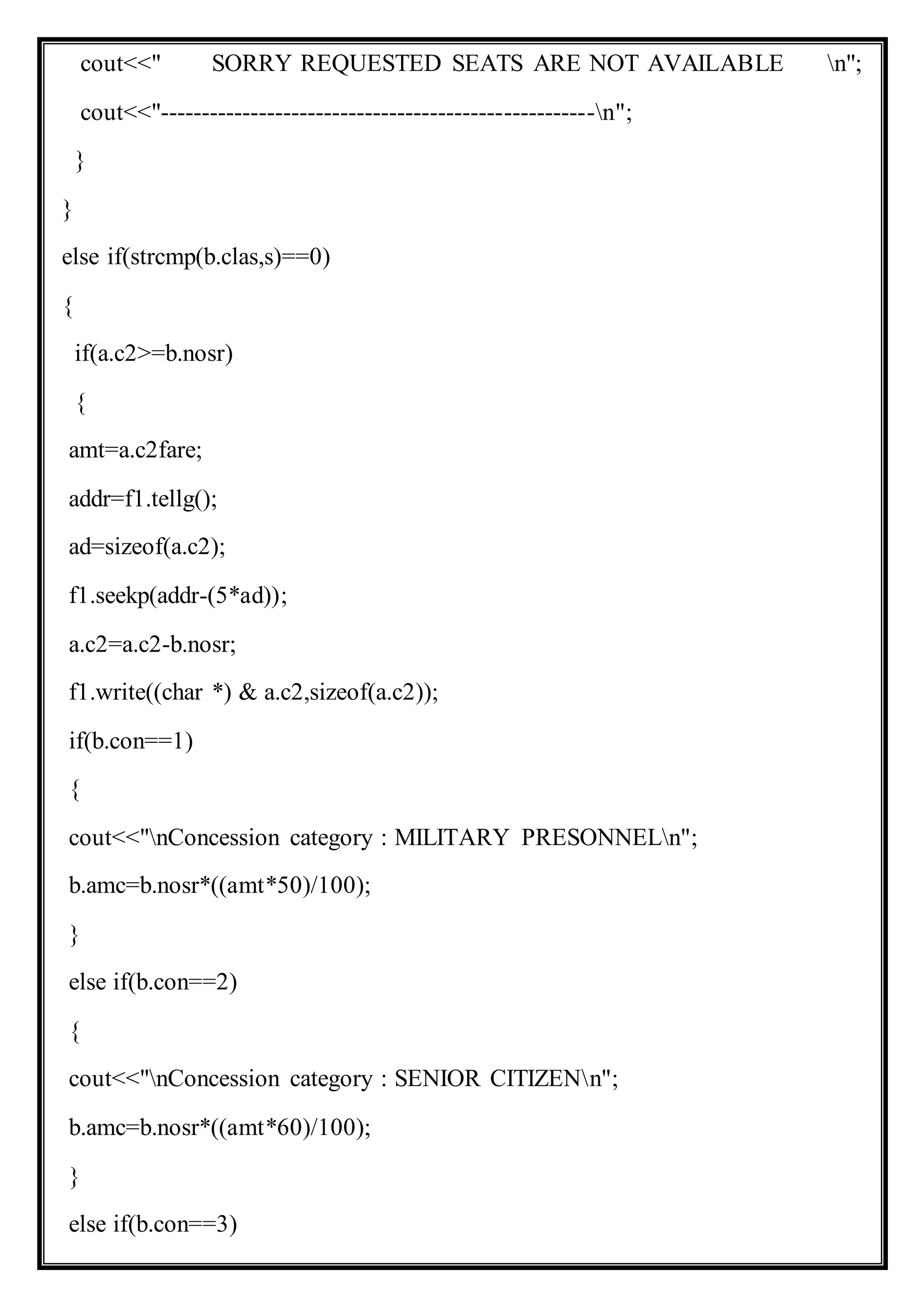 cout<<" SORRY REQUESTED SEATS ARE NOT AVAILABLE n";
cout<<"-----------------------------------------------------n";
}
}
else if(strcmp(b.clas,s)==0)
{
if(a.c2>=b.nosr)
{
amt=a.c2fare;
addr=f1.tellg();
ad=sizeof(a.c2);
f1.seekp(addr-(5*ad));
a.c2=a.c2-b.nosr;
f1.write((char *) & a.c2,sizeof(a.c2));
if(b.con==1)
{
cout<<"nConcession category : MILITARY PRESONNELn";
b.amc=b.nosr*((amt*50)/100);
}
else if(b.con==2)
{
cout<<"nConcession category : SENIOR CITIZENn";
b.amc=b.nosr*((amt*60)/100);
}
else if(b.con==3)
 