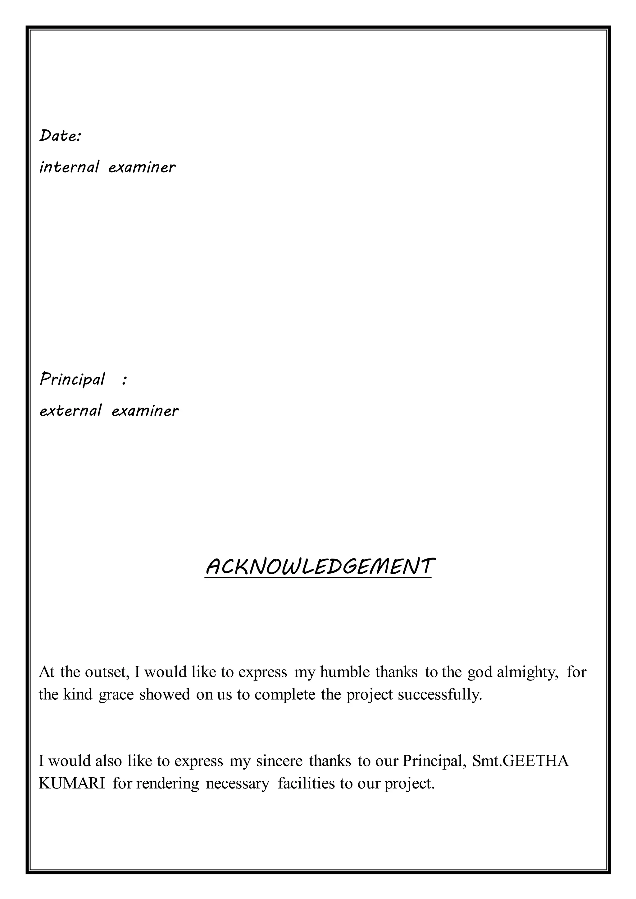Date:
internal examiner
Principal :
external examiner
ACKNOWLEDGEMENT
At the outset, I would like to express my humble thanks to the god almighty, for
the kind grace showed on us to complete the project successfully.
I would also like to express my sincere thanks to our Principal, Smt.GEETHA
KUMARI for rendering necessary facilities to our project.
 