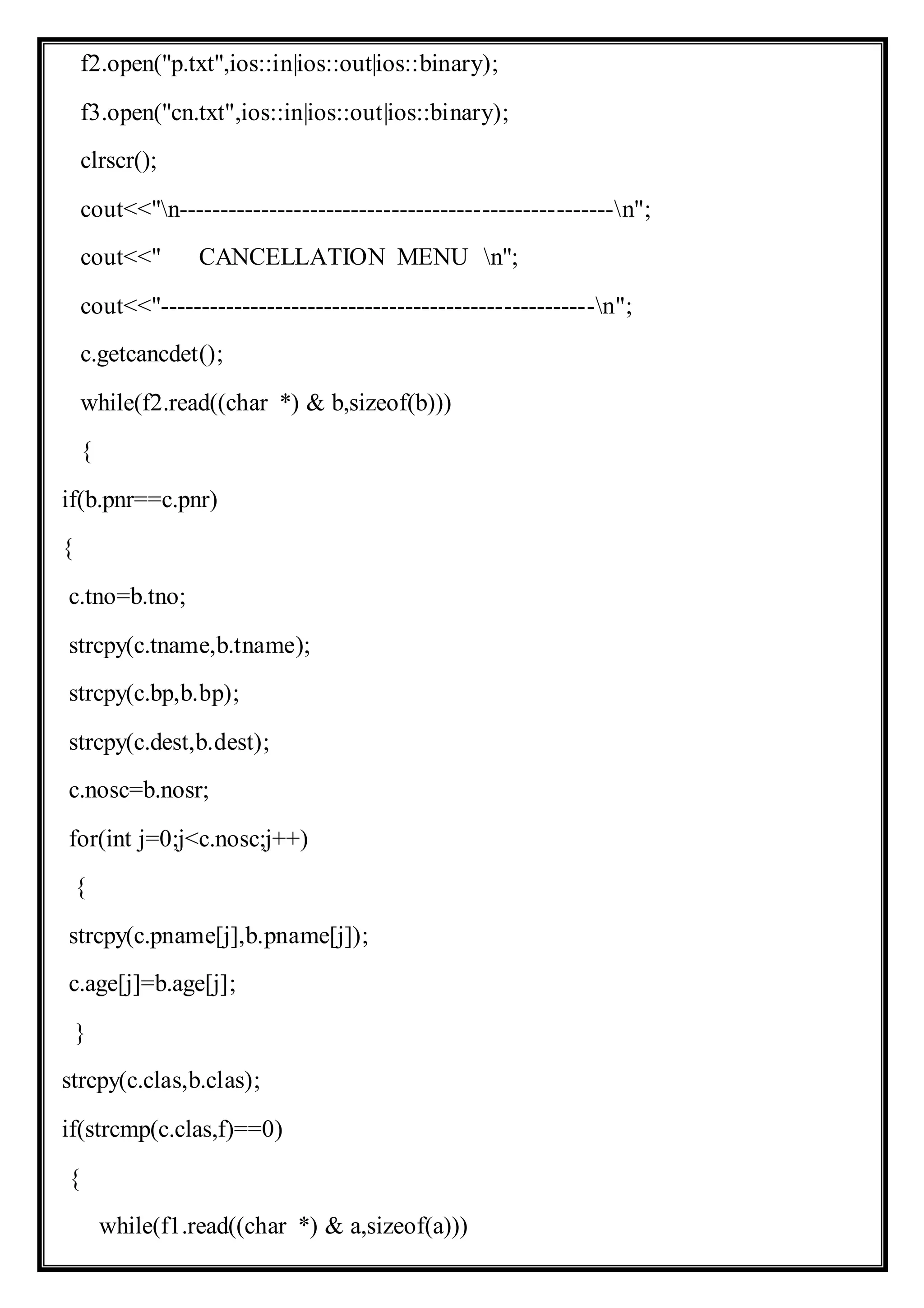 f2.open("p.txt",ios::in|ios::out|ios::binary);
f3.open("cn.txt",ios::in|ios::out|ios::binary);
clrscr();
cout<<"n-----------------------------------------------------n";
cout<<" CANCELLATION MENU n";
cout<<"-----------------------------------------------------n";
c.getcancdet();
while(f2.read((char *) & b,sizeof(b)))
{
if(b.pnr==c.pnr)
{
c.tno=b.tno;
strcpy(c.tname,b.tname);
strcpy(c.bp,b.bp);
strcpy(c.dest,b.dest);
c.nosc=b.nosr;
for(int j=0;j<c.nosc;j++)
{
strcpy(c.pname[j],b.pname[j]);
c.age[j]=b.age[j];
}
strcpy(c.clas,b.clas);
if(strcmp(c.clas,f)==0)
{
while(f1.read((char *) & a,sizeof(a)))
 
