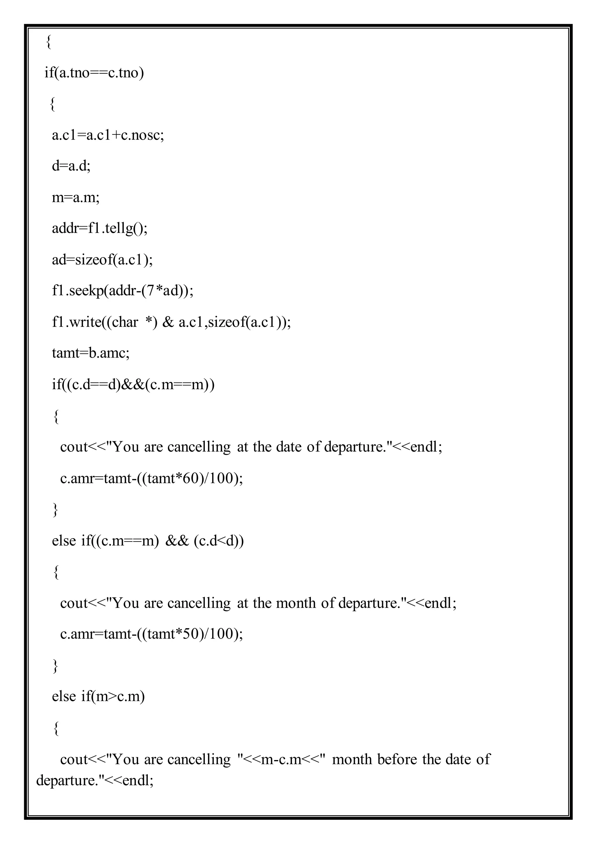 {
if(a.tno==c.tno)
{
a.c1=a.c1+c.nosc;
d=a.d;
m=a.m;
addr=f1.tellg();
ad=sizeof(a.c1);
f1.seekp(addr-(7*ad));
f1.write((char *) & a.c1,sizeof(a.c1));
tamt=b.amc;
if((c.d==d)&&(c.m==m))
{
cout<<"You are cancelling at the date of departure."<<endl;
c.amr=tamt-((tamt*60)/100);
}
else if((c.m==m) && (c.d<d))
{
cout<<"You are cancelling at the month of departure."<<endl;
c.amr=tamt-((tamt*50)/100);
}
else if(m>c.m)
{
cout<<"You are cancelling "<<m-c.m<<" month before the date of
departure."<<endl;
 