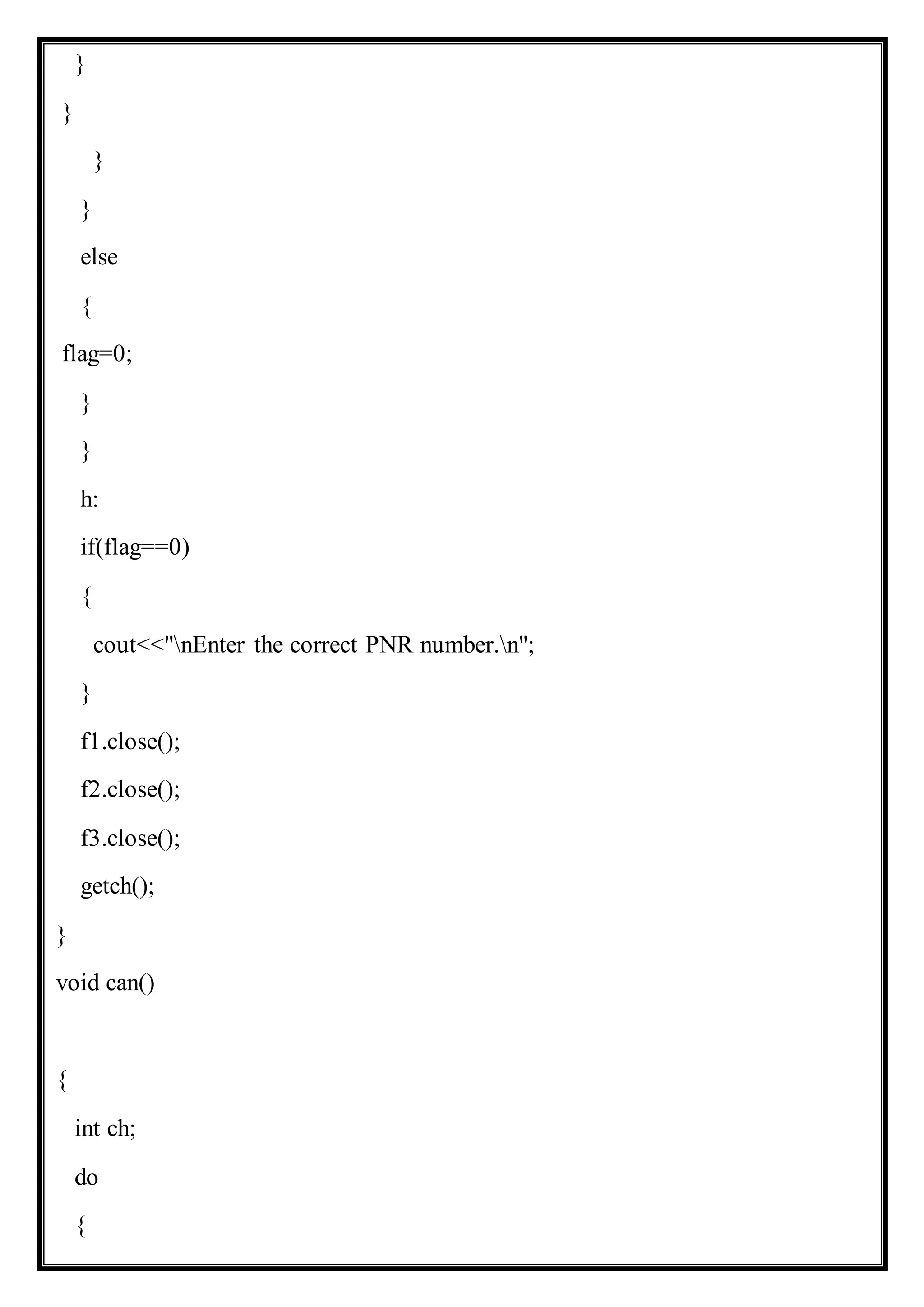 }
}
}
}
else
{
flag=0;
}
}
h:
if(flag==0)
{
cout<<"nEnter the correct PNR number.n";
}
f1.close();
f2.close();
f3.close();
getch();
}
void can()
{
int ch;
do
{
 