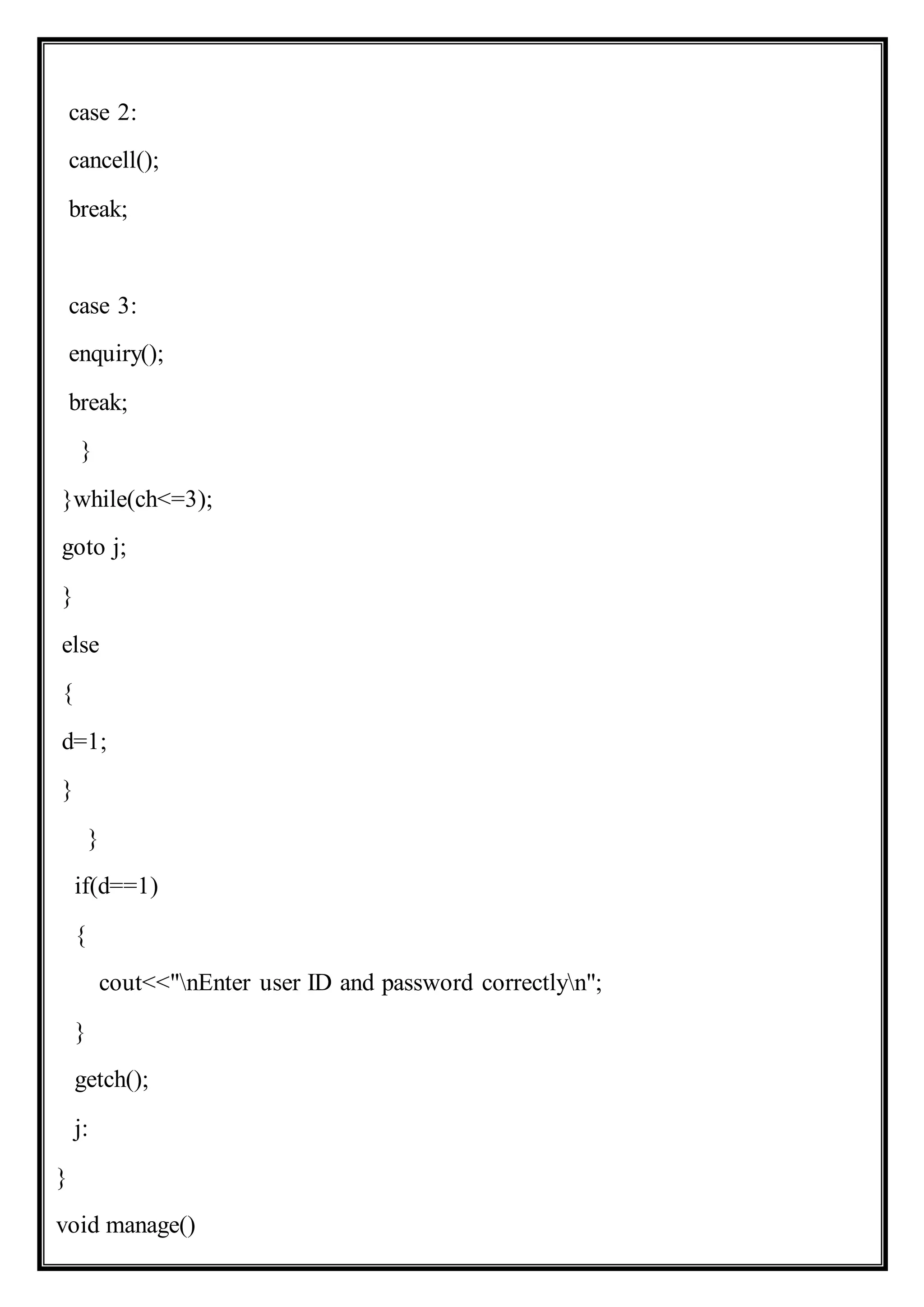 case 2:
cancell();
break;
case 3:
enquiry();
break;
}
}while(ch<=3);
goto j;
}
else
{
d=1;
}
}
if(d==1)
{
cout<<"nEnter user ID and password correctlyn";
}
getch();
j:
}
void manage()
 