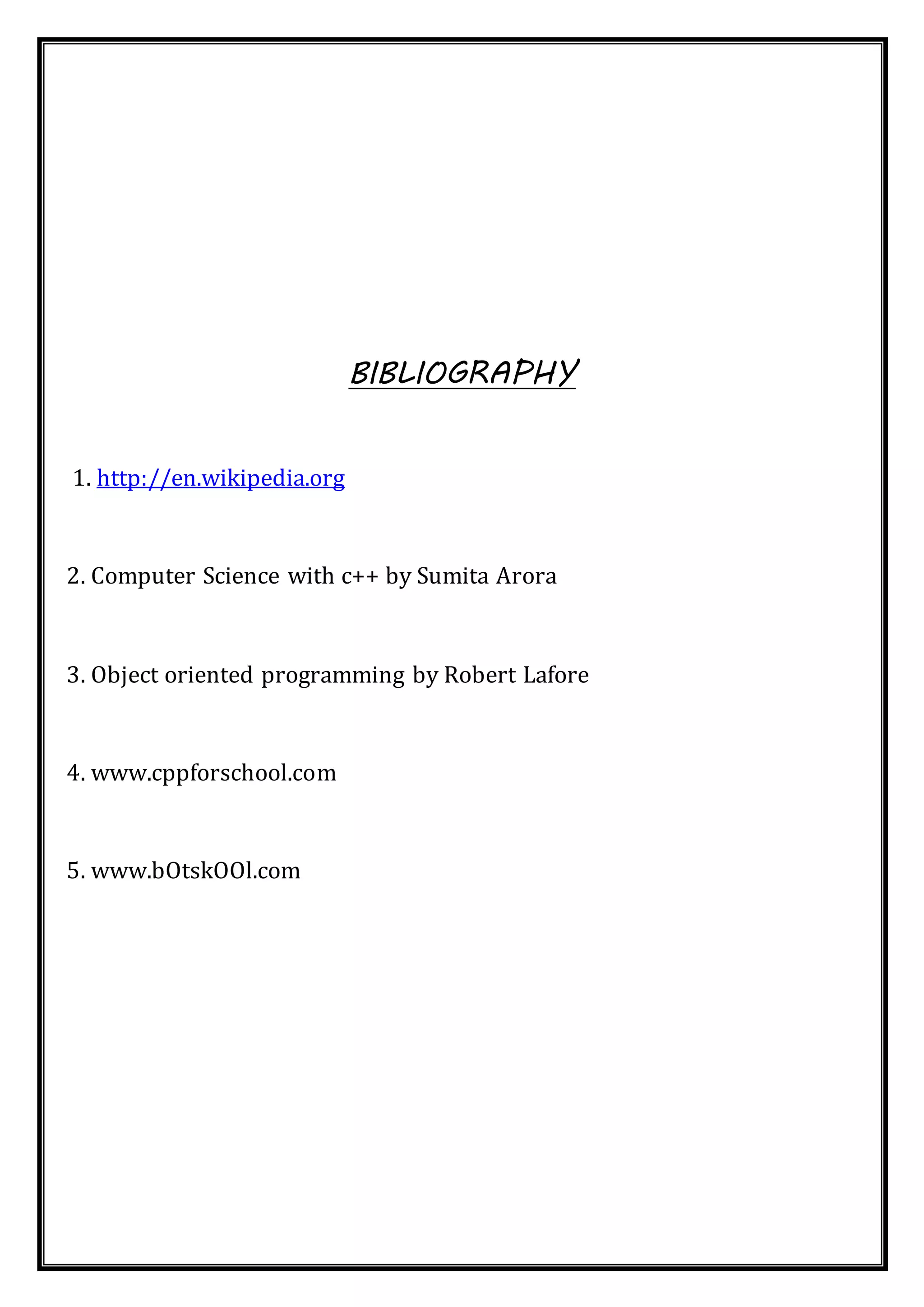 BIBLIOGRAPHY
1. http://en.wikipedia.org
2. Computer Science with c++ by Sumita Arora
3. Object oriented programming by Robert Lafore
4. www.cppforschool.com
5. www.bOtskOOl.com
 
