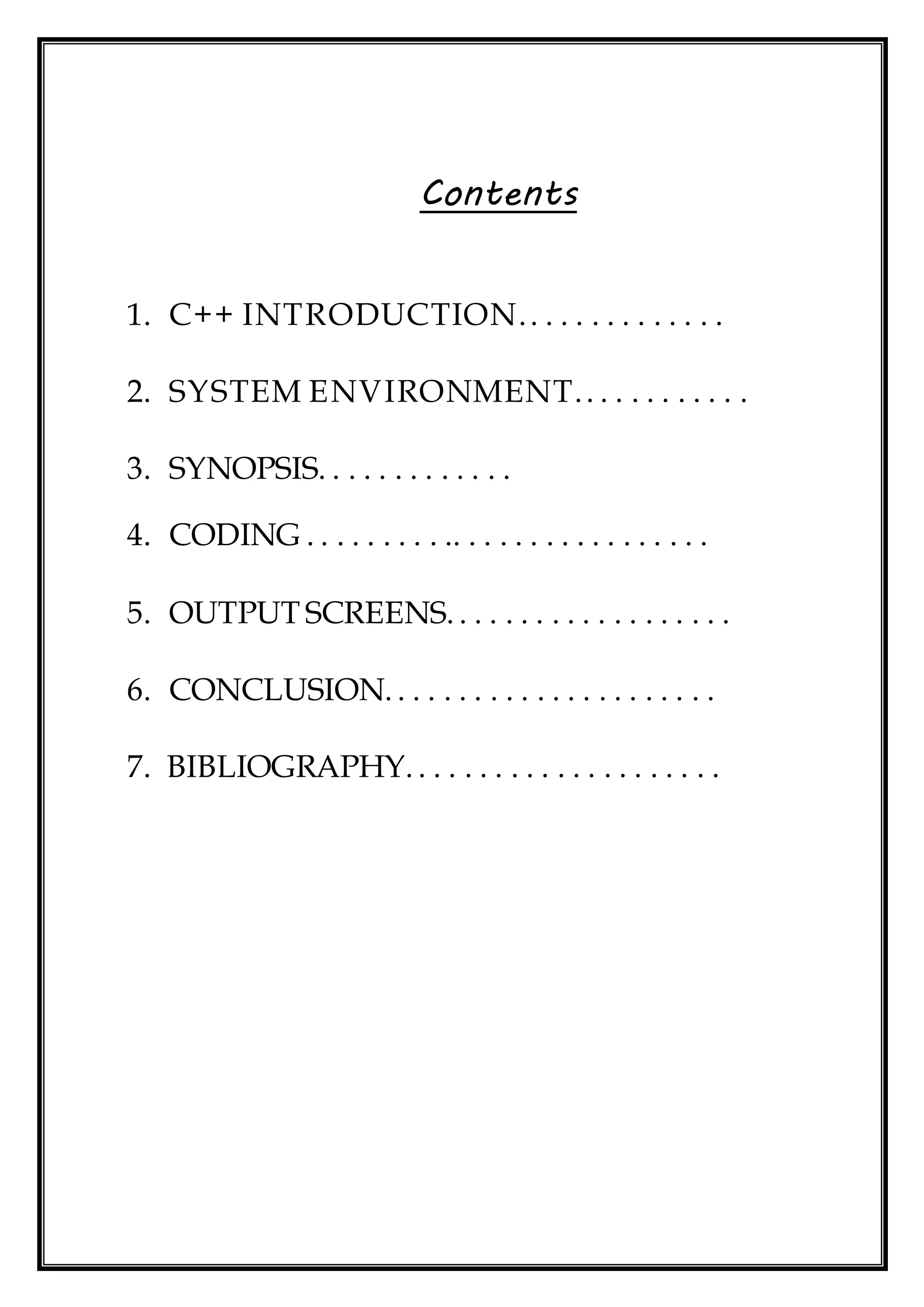 Contents
1. C++ INTRODUCTION.. . . . . . . . . . . . .
2. SYSTEM ENVIRONMENT.. . . . . . . . . . .
3. SYNOPSIS. . . . . . . . . . . . .
4. CODING . . . . . . . . . .. . . . . . . . . . . . . . . . .
5. OUTPUT SCREENS. . . . . . . . . . . . . . . . . . .
6. CONCLUSION. . . . . . . . . . . . . . . . . . . . . .
7. BIBLIOGRAPHY. . . . . . . . . . . . . . . . . . . . .
 