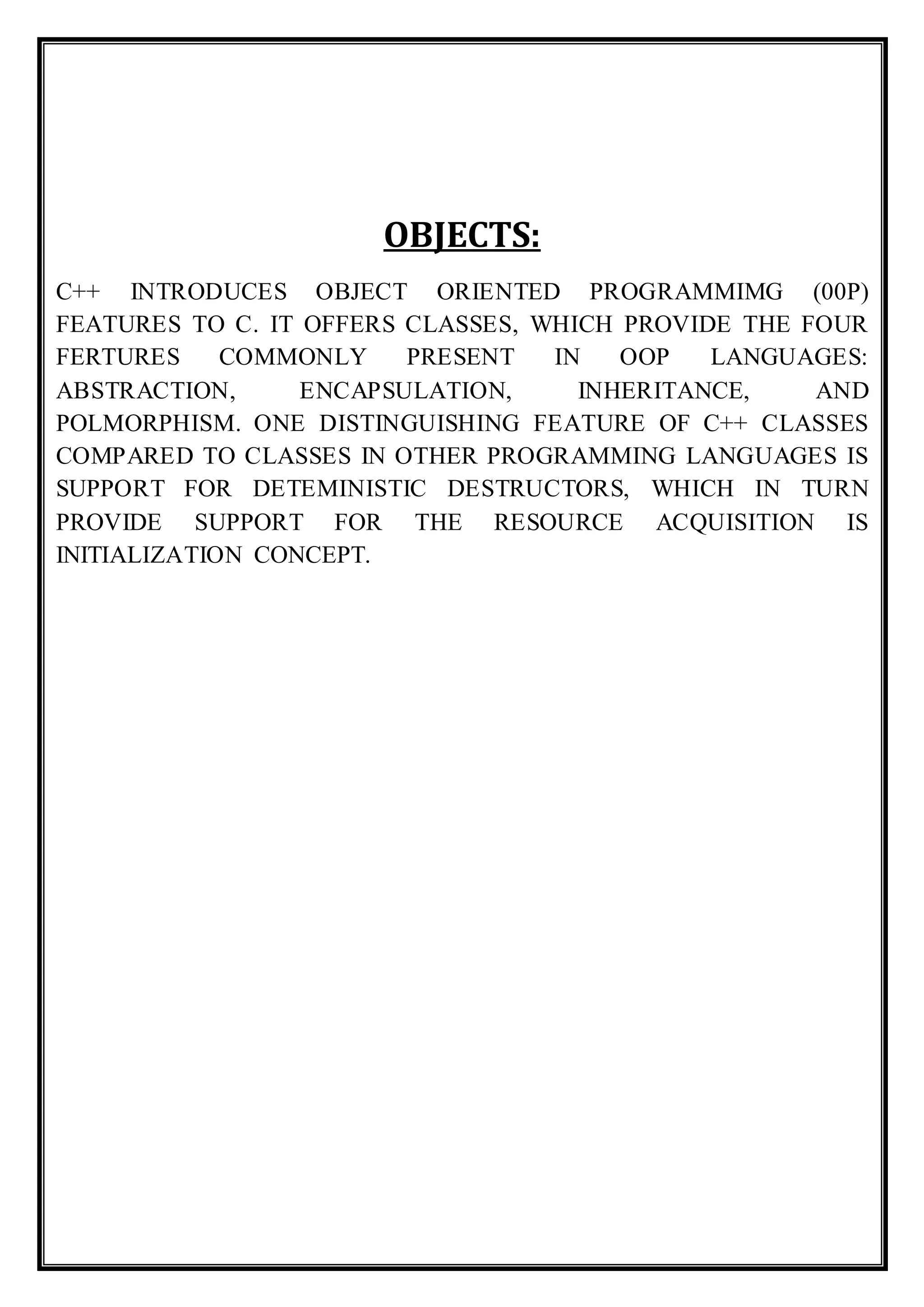 OBJECTS:
C++ INTRODUCES OBJECT ORIENTED PROGRAMMIMG (00P)
FEATURES TO C. IT OFFERS CLASSES, WHICH PROVIDE THE FOUR
FERTURES COMMONLY PRESENT IN OOP LANGUAGES:
ABSTRACTION, ENCAPSULATION, INHERITANCE, AND
POLMORPHISM. ONE DISTINGUISHING FEATURE OF C++ CLASSES
COMPARED TO CLASSES IN OTHER PROGRAMMING LANGUAGES IS
SUPPORT FOR DETEMINISTIC DESTRUCTORS, WHICH IN TURN
PROVIDE SUPPORT FOR THE RESOURCE ACQUISITION IS
INITIALIZATION CONCEPT.
 