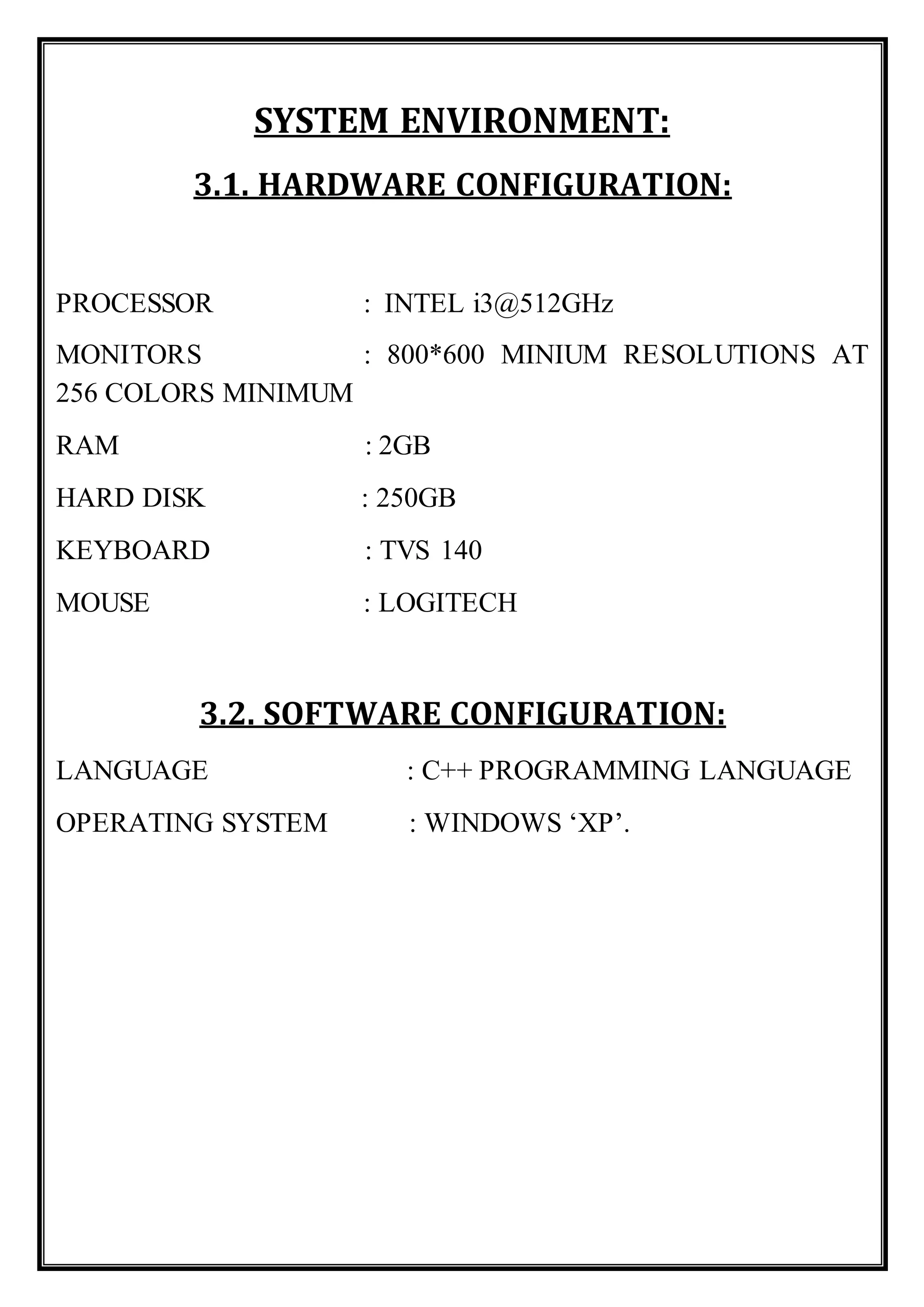 SYSTEM ENVIRONMENT:
3.1. HARDWARE CONFIGURATION:
PROCESSOR : INTEL i3@512GHz
MONITORS : 800*600 MINIUM RESOLUTIONS AT
256 COLORS MINIMUM
RAM : 2GB
HARD DISK : 250GB
KEYBOARD : TVS 140
MOUSE : LOGITECH
3.2. SOFTWARE CONFIGURATION:
LANGUAGE : C++ PROGRAMMING LANGUAGE
OPERATING SYSTEM : WINDOWS ‘XP’.
 
