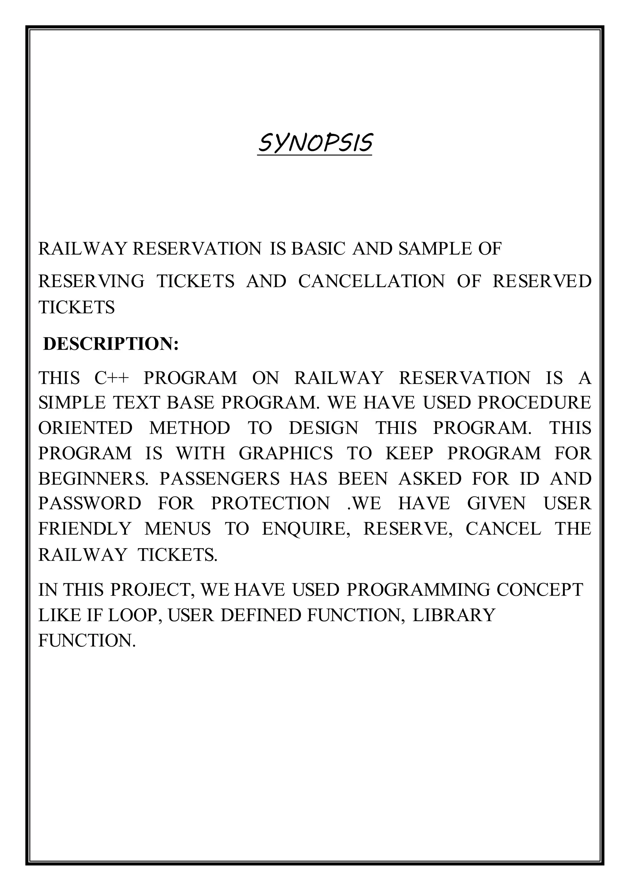 SYNOPSIS
RAILWAY RESERVATION IS BASIC AND SAMPLE OF
RESERVING TICKETS AND CANCELLATION OF RESERVED
TICKETS
DESCRIPTION:
THIS C++ PROGRAM ON RAILWAY RESERVATION IS A
SIMPLE TEXT BASE PROGRAM. WE HAVE USED PROCEDURE
ORIENTED METHOD TO DESIGN THIS PROGRAM. THIS
PROGRAM IS WITH GRAPHICS TO KEEP PROGRAM FOR
BEGINNERS. PASSENGERS HAS BEEN ASKED FOR ID AND
PASSWORD FOR PROTECTION .WE HAVE GIVEN USER
FRIENDLY MENUS TO ENQUIRE, RESERVE, CANCEL THE
RAILWAY TICKETS.
IN THIS PROJECT, WE HAVE USED PROGRAMMING CONCEPT
LIKE IF LOOP, USER DEFINED FUNCTION, LIBRARY
FUNCTION.
 