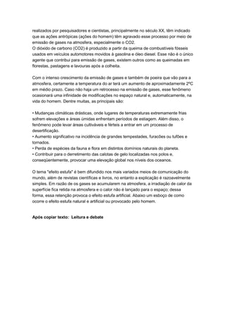 realizados por pesquisadores e cientistas, principalmente no século XX, têm indicado
que as ações antrópicas (ações do homem) têm agravado esse processo por meio de
emissão de gases na atmosfera, especialmente o CO2.
O dióxido de carbono (CO2) é produzido a partir da queima de combustíveis fósseis
usados em veículos automotores movidos à gasolina e óleo diesel. Esse não é o único
agente que contribui para emissão de gases, existem outros como as queimadas em
florestas, pastagens e lavouras após a colheita.
Com o intenso crescimento da emissão de gases e também de poeira que vão para a
atmosfera, certamente a temperatura do ar terá um aumento de aproximadamente 2ºC
em médio prazo. Caso não haja um retrocesso na emissão de gases, esse fenômeno
ocasionará uma infinidade de modificações no espaço natural e, automaticamente, na
vida do homem. Dentre muitas, as principais são:
• Mudanças climáticas drásticas, onde lugares de temperaturas extremamente frias
sofrem elevações e áreas úmidas enfrentam períodos de estiagem. Além disso, o
fenômeno pode levar áreas cultiváveis e férteis a entrar em um processo de
desertificação.
• Aumento significativo na incidência de grandes tempestades, furacões ou tufões e
tornados.
• Perda de espécies da fauna e flora em distintos domínios naturais do planeta.
• Contribuir para o derretimento das calotas de gelo localizadas nos polos e,
conseqüentemente, provocar uma elevação global nos níveis dos oceanos.
O tema "efeito estufa" é bem difundido nos mais variados meios de comunicação do
mundo, além de revistas científicas e livros, no entanto a explicação é razoavelmente
simples. Em razão de os gases se acumularem na atmosfera, a irradiação de calor da
superfície fica retida na atmosfera e o calor não é lançado para o espaço; dessa
forma, essa retenção provoca o efeito estufa artificial. Abaixo um esboço de como
ocorre o efeito estufa natural e artificial ou provocado pelo homem.
Após copiar texto: Leitura e debate
 