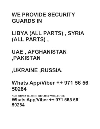 WE PROVIDE SECURITY
GUARDS IN
LIBYA (ALL PARTS) , SYRIA
(ALL PARTS) ,
UAE , AFGHANISTAN
,PAKISTAN
,UKRAINE ,RUSSIA.
 