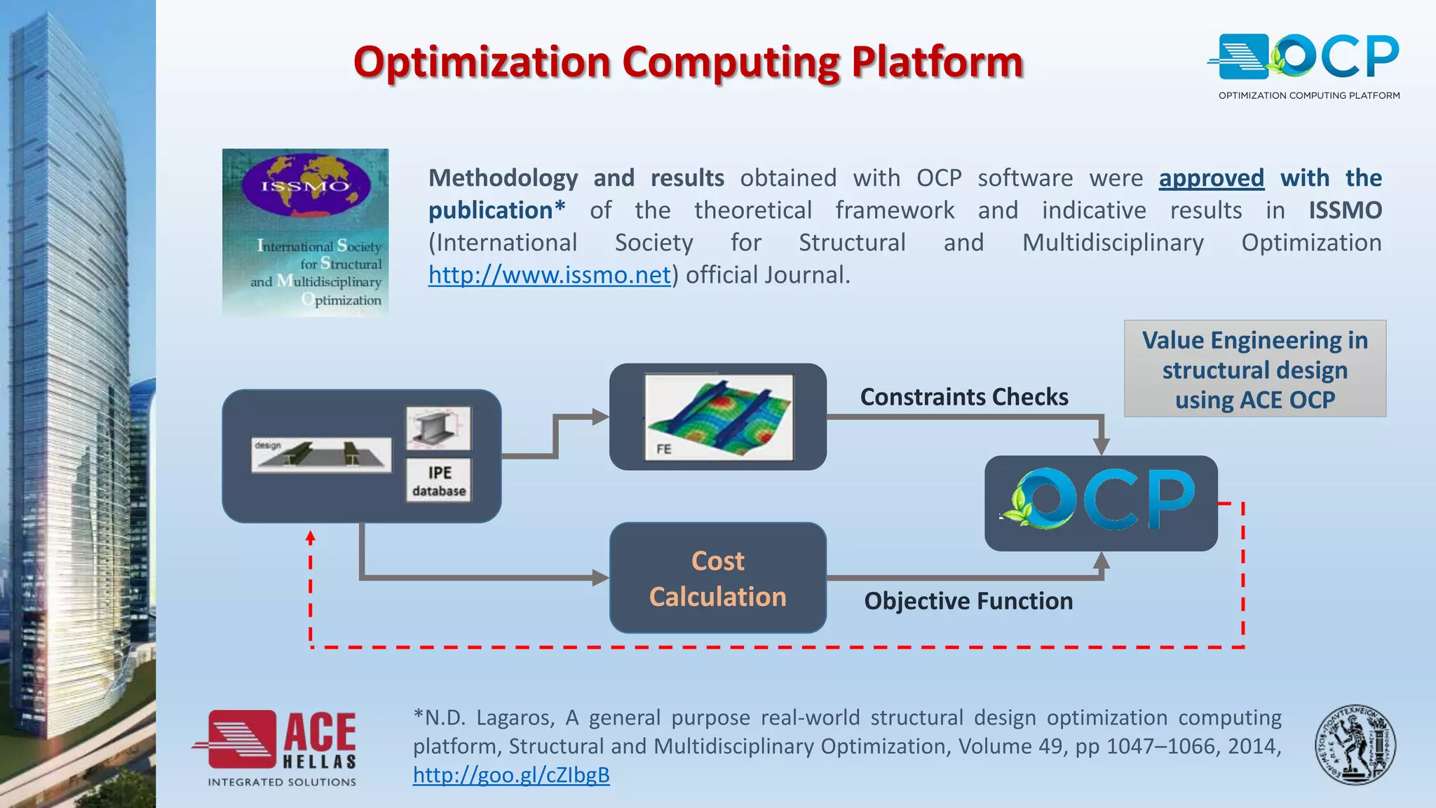 Optimization Computing Platform
Methodology and results obtained with OCP software were approved with the
publication* of the theoretical framework and indicative results in ISSMO
(International Society for Structural and Multidisciplinary Optimization
http://www.issmo.net) official Journal.
*N.D. Lagaros, A general purpose real-world structural design optimization computing
platform, Structural and Multidisciplinary Optimization, Volume 49, pp 1047–1066, 2014,
http://goo.gl/cZIbgB
Value Engineering in
structural design
using ACE OCP
Cost
Calculation
Constraints Checks
Objective Function
 