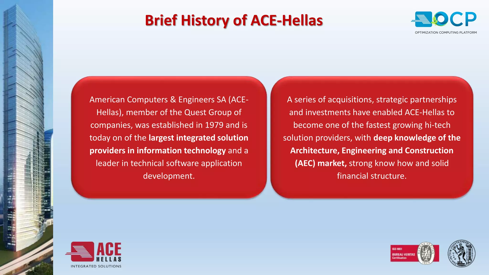 Brief History of ACE-Hellas
American Computers & Engineers SA (ACE-
Hellas), member of the Quest Group of
companies, was established in 1979 and is
today on of the largest integrated solution
providers in information technology and a
leader in technical software application
development.
A series of acquisitions, strategic partnerships
and investments have enabled ACE-Hellas to
become one of the fastest growing hi-tech
solution providers, with deep knowledge of the
Architecture, Engineering and Construction
(AEC) market, strong know how and solid
financial structure.
 