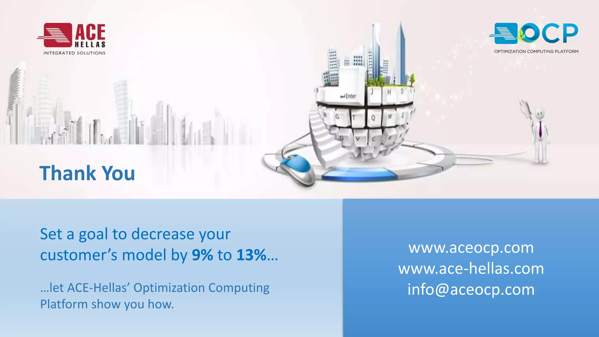 Thank You
www.aceocp.com
www.ace-hellas.com
info@aceocp.com
Set a goal to decrease your
customer’s model by 9% to 13%…
…let ACE-Hellas’ Optimization Computing
Platform show you how.
 