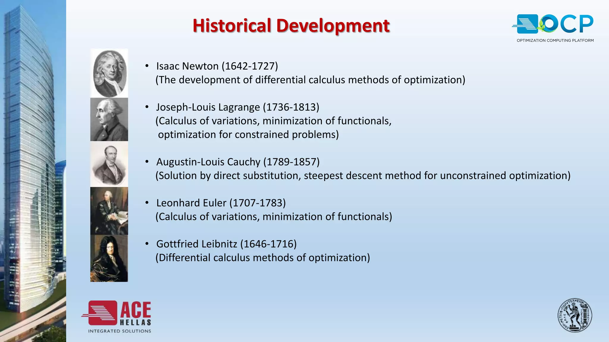 • Isaac Newton (1642-1727)
(The development of differential calculus methods of optimization)
• Joseph-Louis Lagrange (1736-1813)
(Calculus of variations, minimization of functionals,
optimization for constrained problems)
• Augustin-Louis Cauchy (1789-1857)
(Solution by direct substitution, steepest descent method for unconstrained optimization)
• Leonhard Euler (1707-1783)
(Calculus of variations, minimization of functionals)
• Gottfried Leibnitz (1646-1716)
(Differential calculus methods of optimization)
Historical Development
 
