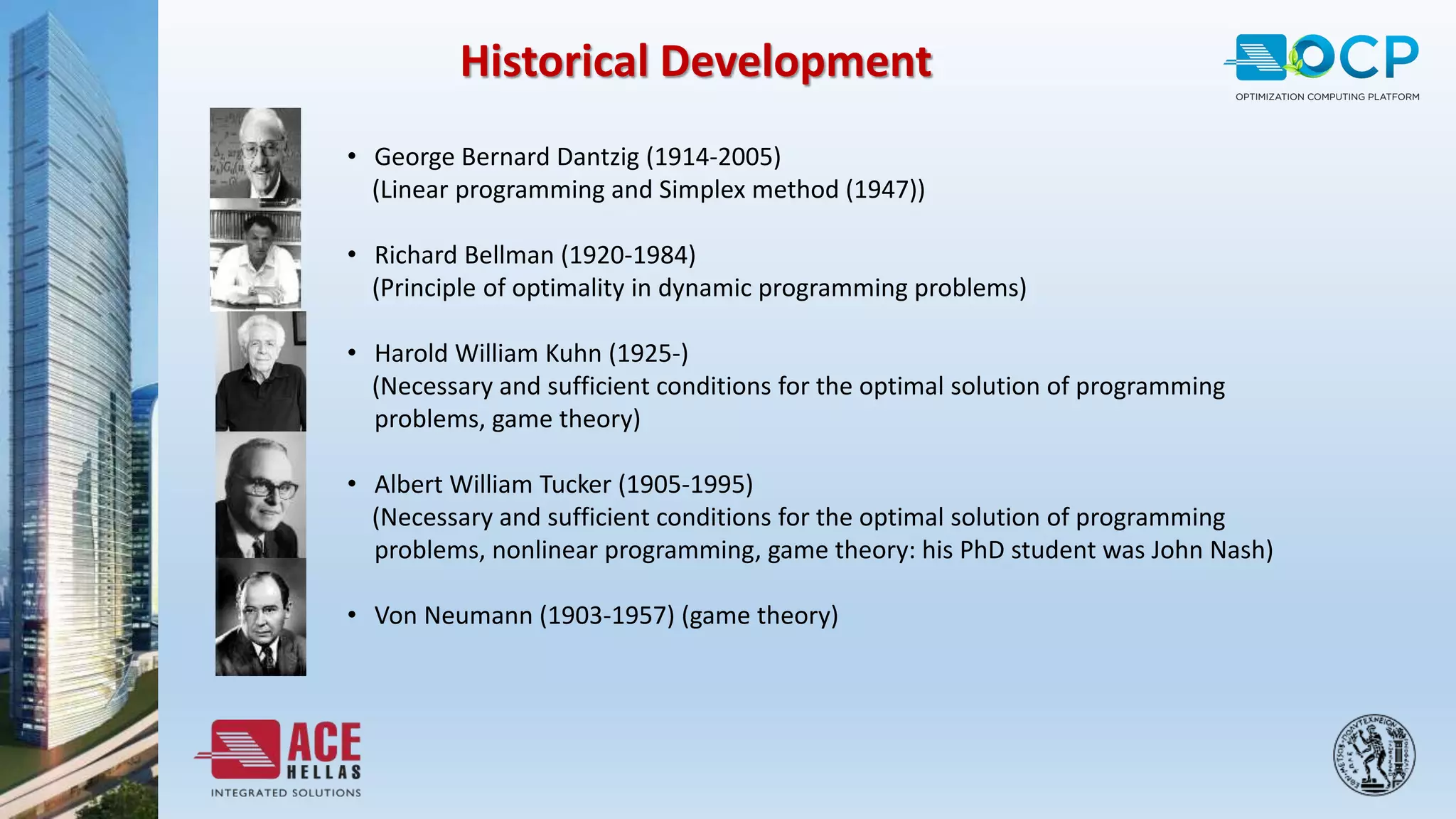 • George Bernard Dantzig (1914-2005)
(Linear programming and Simplex method (1947))
• Richard Bellman (1920-1984)
(Principle of optimality in dynamic programming problems)
• Harold William Kuhn (1925-)
(Necessary and sufficient conditions for the optimal solution of programming
problems, game theory)
• Albert William Tucker (1905-1995)
(Necessary and sufficient conditions for the optimal solution of programming
problems, nonlinear programming, game theory: his PhD student was John Nash)
• Von Neumann (1903-1957) (game theory)
Historical Development
 