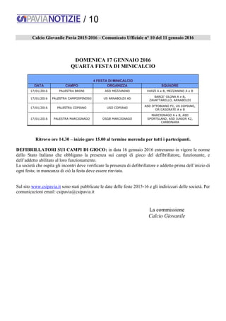 / 10
Calcio Giovanile Pavia 2015-2016 – Comunicato Ufficiale n° 10 del 11 gennaio 2016
DOMENICA 17 GENNAIO 2016
QUARTA FESTA DI MINICALCIO
4 FESTA DI MINICALCIO
DATA CAMPO ORGANIZZA SQUADRE
17/01/2016 PALESTRA BRONI ASD MEZZANINO VARZI A e B, MEZZANINO A e B
17/01/2016 PALESTRA CAMPOSPINOSO US ARNABOLDI AD
BARCE' OLONA A e B,
ZAVATTARELLO, ARNABOLDI
17/01/2016 PALESTRA COPIANO USD COPIANO
ASD OTTOBIANO FC, US COPIANO,
OR CASORATE A e B
17/01/2016 PALESTRA MARCIGNAGO OSGB MARCIGNAGO
MARCIGNAGO A e B, ASD
SPORTSLAND, ASD JUNIOR K2,
CARBONARA
Ritrovo ore 14.30 – inizio gare 15.00 al termine merenda per tutti i partecipanti.
DEFIBRILLATORI SUI CAMPI DI GIOCO: in data 16 gennaio 2016 entreranno in vigore le norme
dello Stato Italiano che obbligano la presenza sui campi di gioco del defibrillatore, funzionante, e
dell’addetto abilitato al loro funzionamento.
La società che ospita gli incontri deve verificare la presenza di defibrillatore e addetto prima dell’inizio di
ogni festa; in mancanza di ciò la festa deve essere rinviata.
Sul sito www.csipavia.it sono stati pubblicate le date delle feste 2015-16 e gli indirizzari delle società. Per
comunicazioni email: csipavia@csipavia.it
La commissione
Calcio Giovanile
 