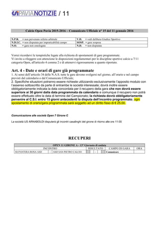/ 11
Calcio Open Pavia 2015-2016 – Comunicato Ufficiale n° 15 del 11 gennaio 2016
N.P.R. = non pervenuto referto arbitrale V.D. = vedi delibera Giudice Sportivo
N.D.I.C. = non disputata per impraticabilità campo SOSP. = gara sospesa
N.O. = gara non omologata N.D. = non disputata
Vorrei ricordarvi le tempistiche legate alla richiesta di spostamenti di gare programmate.
Vi invito a rileggere con attenzione le disposizioni regolamentari per le discipline sportive calcio a 7/11
categoria Open, all'articolo 4 comma 2 e di attenervi rigorosamente a quanto riportato.
Art. 4 - Date e orari di gare già programmate
1. Ai sensi dell’articolo 34 delle N.A.S. tutte le gare devono svolgersi nel giorno, all’orario e nel campo
previsti dal calendario o dal Comunicato Ufficiale;
2. Specifiche situazioni potranno essere richieste utilizzando esclusivamente l’apposito modulo con
l’assenso sottoscritto da parte di entrambe le società interessate; dovrà inoltre essere
obbligatoriamente indicata la data concordata per il recupero della gara che non dovrà essere
superiore ai 30 giorni dalla data programmata da calendario e comunque il recupero non potrà
essere effettuato oltre la data di termine del Campionato; la richiesta dovrà obbligatoriamente
pervenire al C.S.I. entro 15 giorni antecedenti la disputa dell’incontro programmato; ogni
spostamento di orario/gara programmata sarà soggetto ad un diritto fisso di € 25,00.
Comunicazione alle società Open 7 Girone C
La società US ARNABOLDI disputerà gli incontri casalinghi del girone di ritorno alle ore 11:00
RECUPERI
OPEN 11 GIRONE A - 13° Giornata di andata
INCONTRO RISULTATO CAMPO DI GARA ORA
SS PANTERA ROSA ASD - ASD SAN PIETRO CALCIO - Comunicare
 