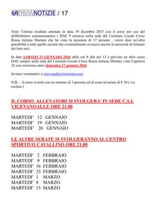 / 17
Visto l’ottimo risultato ottenuto in data 19 dicembre 2015 con il corso per uso del
defibrillatore semiautomatico ( DAE 9 tenutosi nella sede del Comitato Locale Croce
Rossa italiana Mortara che ha visto la presenza di 17 persone , vorrei dare un’altra
possibilità a tutte quelle società che eventualmente avessero ancora la necessità di formare
dei loro soci.
In data SABATO 23 GENNAIO 2016 dalle ore 8 alle ore 13 è previsto un altro corso
DAE sempre nella sede del Comitato Locale Croce Rossa italiana Mortara viale Capettini
22 con iscrizione entro domenica 17 gennaio 2016
Inviare i nominativi a corsi.pad@crimortara.com
N.B. : il corso si terrà con un minimo di 3 persone ed al costo invariato di € 30 ( iva
esclusa )
IL CORSO ALLENATORI SI SVOLGERA’ IN SEDE C.S.I.
VIGEVANOALLE ORE 21.00
MARTEDI’ 12 GENNAIO
MARTEDI’ 19 GENNAIO
MARTEDI’ 26 GENNAIO
LE ALTRE SERATE SI SVOLGERANNO AL CENTRO
SPORTIVO CAVALLINO ORE 21.00
MARTEDI’ 2 FEBBRAIO
MARTEDI’ 9 FEBBRAIO
MARTEDI’ 16 FEBBRAIO
MARTEDI’ 23 FEBBRAIO
MARTEDI’ 1 MARZO
MARTEDI’ 8 MARZO
MARTEDI’ 15 MARZO
 