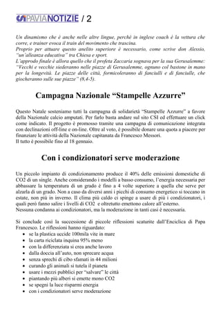 / 2
Un dinamismo che è anche nelle altre lingue, perché in inglese coach è la vettura che
corre, e trainer evoca il train del movimento che trascina.
Proprio per attuare questo anelito superiore è necessario, come scrive don Alessio,
“un’alleanza educativa” tra Chiesa e sport.
L’approdo finale è allora quello che il profeta Zaccaria sognava per la sua Gerusalemme:
“Vecchi e vecchie siederanno nelle piazze di Gerusalemme, ognuno col bastone in mano
per la longevità. Le piazze delle città, formicoleranno di fanciulli e di fanciulle, che
giocheranno sulle sue piazze” (8,4-5).
Campagna Nazionale “Stampelle Azzurre”
Questo Natale sosteniamo tutti la campagna di solidarietà “Stampelle Azzurre” a favore
della Nazionale calcio amputati. Per farlo basta andare sul sito CSI ed effettuare un click
come indicato. Il progetto è promosso tramite una campagna di comunicazione integrata
con declinazioni off-line e on-line. Oltre al voto, è possibile donare una quota a piacere per
finanziare le attività della Nazionale capitanata da Francesco Messori.
Il tutto è possibile fino al 18 gennaio.
Con i condizionatori serve moderazione
Un piccolo impianto di condizionamento produce il 40% delle emissioni domestiche di
CO2 di un single. Anche considerando i modelli a basso consumo, l’energia necessaria per
abbassare la temperatura di un grado è fino a 4 volte superiore a quella che serve per
alzarla di un grado. Non a caso da diversi anni i picchi di consumo energetico si toccano in
estate, non più in inverno. Il clima più caldo ci spinge a usare di più i condizionatori, i
quali però fanno salire i livelli di CO2 e oltretutto emettono calore all’esterno.
Nessuna condanna ai condizionatori, ma la moderazione in tanti casi è necessaria.
Si conclude così la successione di piccole riflessioni scaturite dall’Enciclica di Papa
Francesco. Le riflessioni hanno riguardato:
 se la plastica uccide 100mila vite in mare
 la carta riciclata inquina 95% meno
 con la differenziata si crea anche lavoro
 dalla doccia all’auto, non sprecare acqua
 senza sprechi di cibo sfamati in 44 milioni
 curando gli animali si tutela il pianeta
 usare i mezzi pubblici per “salvare” le città
 piantando più alberi si emette mono CO2
 se spegni la luce risparmi energia
 con i condizionatori serve moderazione
 