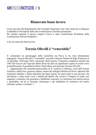 / 3
Rinnovato buon lavoro
Come previsto dal Regolamento del Consiglio Regionale sono stati rinnovati in Regione
Lombardia le Presidenze delle otto Commissioni Consiliari permanenti.
Per quanto riguarda il pavese Angelo Ciocca è stato riconfermato Presidente della
Commissione Attività Produttive.
A lui un rinnovato buon lavoro.
Teresio Olivelli è “venerabile”
E’ certamente un personaggio della Lomellina ma Pavia lo ha visto direttamente
impegnato. Teresio Olivelli è “venerabile” secondo il decreto firmato da Papa Francesco il
14 dicembre. Nell’anno 2016, centenario della nascita, l’itinerario complesso iniziato dal
1987 dal Vescovo di Vigevano Mario Rossi ha fatto un significativo passo in avanti verso
la beatificazione. Il postulatore Mons. Paolo Rizzi così presenta Treresio Olivelli:
“... Appartenente alla comunità parrocchiale di S. Lorenzo in Mortara, socio dell’Azione
Cattolica e della Fuci, generoso alpino, rettore del collegio Ghislieri di Pavia, aderente alla
resistenza cattolica e infine deportato nel lager nazisti, ha speso tutta la sua giovane vita
nell’amore e nella carità verso i fratelli più deboli. Ha vissuto il Vangelo in modo così
singolare e autentico che possiamo e dobbiamo venerarlo. Lo onoriamo con amorevolezza
e gratitudine, da lui ci lasciamo interrogare e gli chiediamo di sostenerci nel nostro
cammino umano e cristiano...”.
 