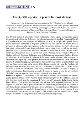 / 5
Locri, città aperta: in piazza lo sport di base
Grande successo della manifestazione promossa dal CSI in Piazza dei Martiri.
Numerose le società sportive che hanno aderito all’appello del Centro Sportivo Italiano in
risposta alle minacce ricevute dalla squadra reggina. Il Presidente Nazionale Massimo
Achini in campo assieme al Vescovo di Locri, Gerace, Mons. Francesco Oliva ed al
Sindaco di Locri, Giovanni Calabrese.
Una Befana carica di emozioni, sorrisi, solidarietà e tanto sport. Un’Epifania, quella
vissuta a Locri, all’insegna dello sport che educa ai valori e alla legalità. Piazza dei Martiri
si è trasformata per una mattinata nel villaggio del CSI, in cui piccoli e grandi hanno
potuto indossare calzoncini e maglietta, portando nel loro zainetto la buona dose di
coraggio e altruismo che ogni sportivo serba nel proprio animo. Un “no” alla paura
fortemente voluto dal Centro Sportivo Italiano, con a capo il suo presidente nazionale,
Massimo Achini, presente alla mattinata assieme ad oltre 500 bambini. Al suo fianco
hanno risposto presente anche il Vescovo di Locri – Gerace, mons. Francesco Oliva e il
Sindaco di Locri, Giovanni Calabrese, che simbolicamente hanno dato il calcio d’inizio
all’iniziativa. A riaffermare il primato dello sport, anche dinnanzi alle minacce, le
calciatrici dello Sporting Locri: proprio dalla notizia del possibile ritiro della squadra di
calcio a 5 femminile reggina, vicecampione nazionale Csi, è partito un naturale tam tam
che ha fatto convogliare nella punta dello Stivale sportivi da tutta la Calabria dal
Mezzogiorno e anche da altre zone d’Italia. Chiarissimo il segnale che il Csi ha voluto
lanciare: lo sport non chiude mai. Non lascia, semmai raddoppia. Di certo la risposta è
stata positivissima, dimostrazione evidente di come lo sport, seppur in un territorio
“difficile”, riesca sempre ad essere un sano vettore di crescita sociale.
Locri città aperta ... ha respinto al mittente tutti i tentativi di influenzare un mondo,
quello sportivo, che da sempre riesce a trarre il meglio dai giovani del Sud Italia. Accanto
allo Sporting Locri tante le esperienze di “sport sociale” presenti: dalla Scuola Calcio
Etica e Libera “Don Milani” di Gioiosa Ionica all’Aspi Padre Monti di Polistena, che due
stagioni fa, anch’essa ad un passo dal ritirio dal campionato giovanile per atti violenti ai
suoi danni. Fino a giungere alla “Reggio a colori”, formazione sperimentale con 20 ragazzi
di 11 nazionalità diverse, profughi da pochi mesi in Italia. Storie e testimonianze di una
cultura sportiva che si fondono con la piazza ed il territorio per testimoniare che lo Sport
non può essere mai chiuso per violenze o atti di criminalità organizzata.
 