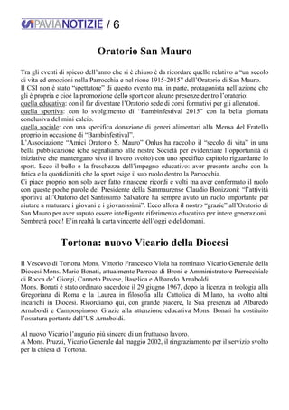 / 6
Oratorio San Mauro
Tra gli eventi di spicco dell’anno che si è chiuso è da ricordare quello relativo a “un secolo
di vita ed emozioni nella Parrocchia e nel rione 1915-2015” dell’Oratorio di San Mauro.
Il CSI non è stato “spettatore” di questo evento ma, in parte, protagonista nell’azione che
gli è propria e cioè la promozione dello sport con alcune presenze dentro l’oratorio:
quella educativa: con il far diventare l’Oratorio sede di corsi formativi per gli allenatori.
quella sportiva: con lo svolgimento di “Bambinfestival 2015” con la bella giornata
conclusiva del mini calcio.
quella sociale: con una specifica donazione di generi alimentari alla Mensa del Fratello
proprio in occasione di “Bambinfestival”.
L’Associazione “Amici Oratorio S. Mauro” Onlus ha raccolto il “secolo di vita” in una
bella pubblicazione (che segnaliamo alle nostre Società per evidenziare l’opportunità di
iniziative che mantengano vivo il lavoro svolto) con uno specifico capitolo riguardante lo
sport. Ecco il bello e la freschezza dell’impegno educativo: aver presente anche con la
fatica e la quotidianità che lo sport esige il suo ruolo dentro la Parrocchia.
Ci piace proprio non solo aver fatto rinascere ricordi e volti ma aver confermato il ruolo
con queste poche parole del Presidente della Sanmaurense Claudio Bonizzoni: “l’attività
sportiva all’Oratorio del Santissimo Salvatore ha sempre avuto un ruolo importante per
aiutare a maturare i giovani e i giovanissimi”. Ecco allora il nostro “grazie” all’Oratorio di
San Mauro per aver saputo essere intelligente riferimento educativo per intere generazioni.
Sembrerà poco! E’in realtà la carta vincente dell’oggi e del domani.
Tortona: nuovo Vicario della Diocesi
Il Vescovo di Tortona Mons. Vittorio Francesco Viola ha nominato Vicario Generale della
Diocesi Mons. Mario Bonati, attualmente Parroco di Broni e Amministratore Parrocchiale
di Rocca de’ Giorgi, Canneto Pavese, Baselica e Albaredo Arnaboldi.
Mons. Bonati è stato ordinato sacerdote il 29 giugno 1967, dopo la licenza in teologia alla
Gregoriana di Roma e la Laurea in filosofia alla Cattolica di Milano, ha svolto altri
incarichi in Diocesi. Ricordiamo qui, con grande piacere, la Sua presenza ad Albaredo
Arnaboldi e Campospinoso. Grazie alla attenzione educativa Mons. Bonati ha costituito
l’ossatura portante dell’US Arnaboldi.
Al nuovo Vicario l’augurio più sincero di un fruttuoso lavoro.
A Mons. Pruzzi, Vicario Generale dal maggio 2002, il ringraziamento per il servizio svolto
per la chiesa di Tortona.
 