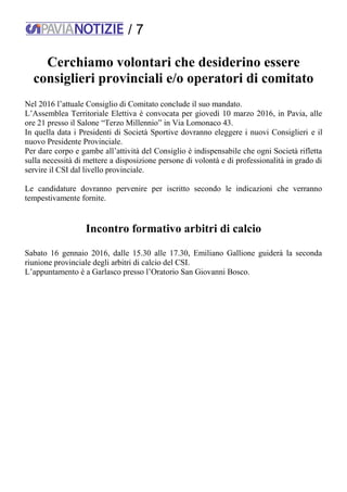 / 7
Cerchiamo volontari che desiderino essere
consiglieri provinciali e/o operatori di comitato
Nel 2016 l’attuale Consiglio di Comitato conclude il suo mandato.
L’Assemblea Territoriale Elettiva è convocata per giovedì 10 marzo 2016, in Pavia, alle
ore 21 presso il Salone “Terzo Millennio” in Via Lomonaco 43.
In quella data i Presidenti di Società Sportive dovranno eleggere i nuovi Consiglieri e il
nuovo Presidente Provinciale.
Per dare corpo e gambe all’attività del Consiglio è indispensabile che ogni Società rifletta
sulla necessità di mettere a disposizione persone di volontà e di professionalità in grado di
servire il CSI dal livello provinciale.
Le candidature dovranno pervenire per iscritto secondo le indicazioni che verranno
tempestivamente fornite.
Incontro formativo arbitri di calcio
Sabato 16 gennaio 2016, dalle 15.30 alle 17.30, Emiliano Gallione guiderà la seconda
riunione provinciale degli arbitri di calcio del CSI.
L’appuntamento è a Garlasco presso l’Oratorio San Giovanni Bosco.
 