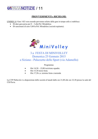 / 11
PROVVEDIMENTI e RICHIAMI:
UNDER 14: Gare 1421 non essendo pervenuto referto della gara in tempo utile si stabilisce:
 Di dare gara persa per 0 – 3 alla Pol. Miradolese.
 Di sanzionare di euro 5,00 la Pol. Miradolese (società ospitante).
M i n i V o l l e y
3.a FESTA DI MINIVOLLEY
Domenica 25 Gennaio 2015
a Siziano - Palazzetto dello Sport (via Adamello)
Programma:
 Ore 14,30 – 15,00 iscrizione squadre.
 Ore 15,30 inizio festa.
 Ore 17,30 c.a. termine festa e merenda
La CTP Pallavolo è a disposizione delle società al lunedì dalle ore 21,00 alle ore 22,30 presso la sede del
CSI Pavia.
 