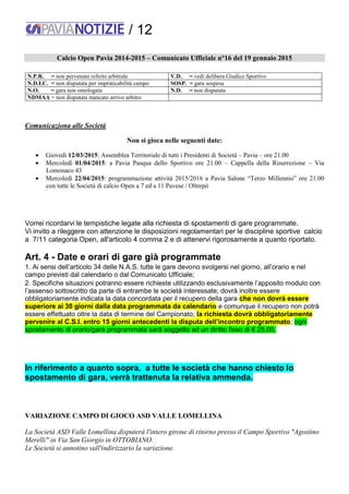 / 12
Calcio Open Pavia 2014-2015 – Comunicato Ufficiale n°16 del 19 gennaio 2015
N.P.R. = non pervenuto referto arbitrale V.D. = vedi delibera Giudice Sportivo
N.D.I.C. = non disputata per impraticabilità campo SOSP. = gara sospesa
N.O. = gara non omologata N.D. = non disputata
NDMAA = non disputata mancato arrivo arbitro
Comunicaziona alle Società
Non si gioca nelle seguenti date:
 Giovedì 12/03/2015: Assemblea Territoriale di tutti i Presidenti di Società – Pavia – ore 21.00
 Mercoledì 01/04/2015: a Pavia Pasqua dello Sportivo ore 21.00 – Cappella della Risurrezione – Via
Lomonaco 43
 Mercoledì 22/04/2015: programmazione attività 2015/2016 a Pavia Salone “Terzo Millennio” ore 21.00
con tutte le Società di calcio Open a 7 ed a 11 Pavese / Oltrepò
Vorrei ricordarvi le tempistiche legate alla richiesta di spostamenti di gare programmate.
Vi invito a rileggere con attenzione le disposizioni regolamentari per le discipline sportive calcio
a 7/11 categoria Open, all'articolo 4 comma 2 e di attenervi rigorosamente a quanto riportato.
Art. 4 - Date e orari di gare già programmate
1. Ai sensi dell’articolo 34 delle N.A.S. tutte le gare devono svolgersi nel giorno, all’orario e nel
campo previsti dal calendario o dal Comunicato Ufficiale;
2. Specifiche situazioni potranno essere richieste utilizzando esclusivamente l’apposito modulo con
l’assenso sottoscritto da parte di entrambe le società interessate; dovrà inoltre essere
obbligatoriamente indicata la data concordata per il recupero della gara che non dovrà essere
superiore ai 30 giorni dalla data programmata da calendario e comunque il recupero non potrà
essere effettuato oltre la data di termine del Campionato; la richiesta dovrà obbligatoriamente
pervenire al C.S.I. entro 15 giorni antecedenti la disputa dell’incontro programmato; ogni
spostamento di orario/gara programmata sarà soggetto ad un diritto fisso di € 25,00.
In riferimento a quanto sopra, a tutte le società che hanno chiesto lo
spostamento di gara, verrà trattenuta la relativa ammenda.
VARIAZIONE CAMPO DI GIOCO ASD VALLE LOMELLINA
La Società ASD Valle Lomellina disputerà l'intero girone di ritorno presso il Campo Sportivo "Agostino
Merelli" in Via San Giorgio in OTTOBIANO.
Le Società si annotino sull'indirizzario la variazione.
 