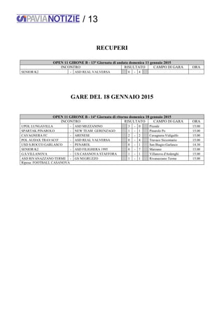 / 13
RECUPERI
OPEN 11 GIRONE B - 13° Giornata di andata domenica 11 gennaio 2015
INCONTRO RISULTATO CAMPO DI GARA ORA
SENIOR K2 - ASD REAL VALVERSA 0 - 4
GARE DEL 18 GENNAIO 2015
OPEN 11 GIRONE B - 14° Giornata di ritorno domenica 18 gennaio 2015
INCONTRO RISULTATO CAMPO DI GARA ORA
UPOL LUNGAVILLA - ASD MEZZANINO 3 - 0 Pizzale 15:00
SPARTAK PINAROLO - NEW TEAM GERENZAGO 1 - 1 Pinarolo Po 15.00
CAVAGNERA FC - ARENESE 2 - 2 Cavagnera-Vidigulfo 15.00
POL AUDAX TRAVACO' - ASD REAL VALVERSA 0 - 4 Travaco Siccomario 15.00
USD S.ROCCO GARLASCO - PENAROL 0 - 1 San Biagio-Garlasco 14.30
SENIOR K2 - ASD FILIGHERA 1995 0 - 7 Marzano 15.00
G.S.VILLANOVA - US CASANOVA STAFFORA 1 - 1 Villanova d'Ardenghi 15.00
ASD RIVANAZZANO TERME - GS NEGRUZZO 1 - 1 Rivanazzano Terme 15.00
Riposa: FOOTBALL CASANOVA
 