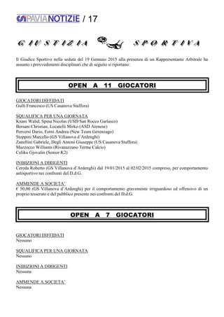/ 17
Il Giudice Sportivo nella seduta del 19 Gennaio 2015 alla presenza di un Rappresentante Arbitrale ha
assunto i provvedimenti disciplinari che di seguito si riportano:
OPEN A 11 GIOCATORI
GIOCATORI DIFFIDATI
Gullì Francesco (US Casanova Staffora)
SQUALIFICA PER UNA GIORNATA
Knani Walid, Spina Nicolas (USD San Rocco Garlasco)
Bersani Christian, Locatelli Mirko (ASD Arenese)
Perversi Dario, Forni Andrea (New Team Gerenzago)
Stoppini Marcello (GS Villanova d’Ardenghi)
Zanellini Gabriele, Degli Antoni Giuseppe (US Casanova Staffora)
Mazzocco Williams (Rivanazzano Terme Calcio)
Celiku Gjovalin (Senior K2)
INIBIZIONI A DIRIGENTI
Cereda Roberto (GS Villanova d’Ardenghi) dal 19/01/2015 al 02/02/2015 compreso, per comportamento
antisportivo nei confronti del D.d.G.
AMMENDE A SOCIETA’
€ 50,00 (GS Villanova d’Ardenghi) per il comportamento gravemente irriguardoso ed offensivo di un
proprio tesserato e del pubblico presente nei confronti del D.d.G.
OPEN A 7 GIOCATORI
GIOCATORI DIFFIDATI
Nessuno
SQUALIFICA PER UNA GIORNATA
Nessuno
INIBIZIONI A DIRIGENTI
Nessuna
AMMENDE A SOCIETA’
Nessuna
 