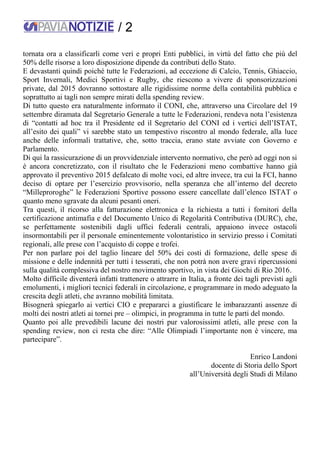 / 2
tornata ora a classificarli come veri e propri Enti pubblici, in virtù del fatto che più del
50% delle risorse a loro disposizione dipende da contributi dello Stato.
E devastanti quindi poiché tutte le Federazioni, ad eccezione di Calcio, Tennis, Ghiaccio,
Sport Invernali, Medici Sportivi e Rugby, che riescono a vivere di sponsorizzazioni
private, dal 2015 dovranno sottostare alle rigidissime norme della contabilità pubblica e
soprattutto ai tagli non sempre mirati della spending review.
Di tutto questo era naturalmente informato il CONI, che, attraverso una Circolare del 19
settembre diramata dal Segretario Generale a tutte le Federazioni, rendeva nota l’esistenza
di “contatti ad hoc tra il Presidente ed il Segretario del CONI ed i vertici dell’ISTAT,
all’esito dei quali” vi sarebbe stato un tempestivo riscontro al mondo federale, alla luce
anche delle informali trattative, che, sotto traccia, erano state avviate con Governo e
Parlamento.
Di qui la rassicurazione di un provvidenziale intervento normativo, che però ad oggi non si
è ancora concretizzato, con il risultato che le Federazioni meno combattive hanno già
approvato il preventivo 2015 defalcato di molte voci, ed altre invece, tra cui la FCI, hanno
deciso di optare per l’esercizio provvisorio, nella speranza che all’interno del decreto
“Milleproroghe” le Federazioni Sportive possono essere cancellate dall’elenco ISTAT o
quanto meno sgravate da alcuni pesanti oneri.
Tra questi, il ricorso alla fatturazione elettronica e la richiesta a tutti i fornitori della
certificazione antimafia e del Documento Unico di Regolarità Contributiva (DURC), che,
se perfettamente sostenibili dagli uffici federali centrali, appaiono invece ostacoli
insormontabili per il personale eminentemente volontaristico in servizio presso i Comitati
regionali, alle prese con l’acquisto di coppe e trofei.
Per non parlare poi del taglio lineare del 50% dei costi di formazione, delle spese di
missione e delle indennità per tutti i tesserati, che non potrà non avere gravi ripercussioni
sulla qualità complessiva del nostro movimento sportivo, in vista dei Giochi di Rio 2016.
Molto difficile diventerà infatti trattenere o attrarre in Italia, a fronte dei tagli previsti agli
emolumenti, i migliori tecnici federali in circolazione, e programmare in modo adeguato la
crescita degli atleti, che avranno mobilità limitata.
Bisognerà spiegarlo ai vertici CIO e prepararci a giustificare le imbarazzanti assenze di
molti dei nostri atleti ai tornei pre – olimpici, in programma in tutte le parti del mondo.
Quanto poi alle prevedibili lacune dei nostri pur valorosissimi atleti, alle prese con la
spending review, non ci resta che dire: “Alle Olimpiadi l’importante non è vincere, ma
partecipare”.
Enrico Landoni
docente di Storia dello Sport
all’Università degli Studi di Milano
 