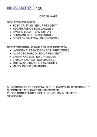 / 20
DISCIPLINARE
GIOCATORI DIFFIDATI:
 TOSO CRISTIAN ( EDIL PRESIDENT )
 NODARI FABIO ( SCALDASOLE )
 SIVIERO LUCA ( TEAM GIFRA )
 BERGAMO GIULIO ( ROSASCO )
 BOVOLENTI MATTIA ( SANGIORGIO )
GIOCATORI SQUALIFICATI PER UNA GIORNATA:
 LAMUSTA ALESSANDRO ( EDIL-PRESIDENT )
 AMOROSO MARCO ( EDIL-PRESIDENT )
 BASANI ANGELO ( EDIL-PRESIDENT )
 STRADA ANDREA ( SCALDASOLE )
 MOTTA ALESSANDRO ( AM-BUGO )
 MAGGI PAOLO ( AM-BUGO )
SI INFORMANO LE SOCIETA’ CHE IL CAMPO DI OTTOBIANO E’
DISPONIBILE PER GARE DI CAMPIONATO
PREGO CONTATTARE UCCELLI JONATHAN AL NUMERO
338/2905862
 