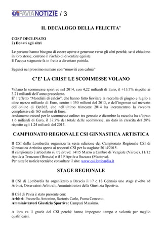 / 3
IL DECALOGO DELLA FELICITA’
COSI’ DECLINATO
2) Donati agli altri
Le persone hanno bisogno di essere aperte e generose verso gli altri perché, se si chiudono
in loro stesse, corrono il rischio di diventare egoiste.
E l’acqua stagnante fa in fretta a diventare putrida.
Seguici nel prossimo numero con “muoviti con calma”
C’E’ LA CRISI! LE SCOMMESSE VOLANO
Volano le scommesse sportive nel 2014, con 4,22 miliardi di Euro, il +13.7% rispetto ai
3,71 miliardi dell’anno precedente.
E’ l’effetto “Mondiali di calcio”, che hanno fatto lievitare la raccolta di giugno e luglio a
oltre mezzo miliardo di Euro, contro i 350 milioni del 2013, e dell’ingresso sul mercato
dell’online di Bet365, che nell’ultimo trimestre 2014 ha incrementato la raccolta
complessiva di 165 milioni di Euro.
Andamento record per le scommesse online: tra gennaio e dicembre la raccolta ha sfiorato
1.6 miliardi di Euro, il 37,7% del totale delle scommesse, un dato in crescita del 28%
rispetto agli 1.24 miliardi del 2013.
CAMPIONATO REGIONALE CSI GINNASTICA ARTISTICA
Il CSI della Lombardia organizza la sesta edizione del Campionato Regionale CSI di
Ginnastica Artistica aperta ai tesserati CSI per la stagione 2014/2015.
Il campionato è articolato su tre prove: 14/15 Marzo a Cimbro di Vergiate (Varese), 11/12
Aprile a Trenzano (Brescia) e il 19 Aprile a Suzzara (Mantova).
Per tutte le notizie tecniche consultare il sito: www.csi.lombardia.it
STAGE REGIONALE
Il CSI di Lombardia ha organizzato a Brescia il 17 e 18 Gennaio uno stage rivolto ad
Arbitri, Osservatori Arbitrali, Amministratori della Giustizia Sportiva.
Il CSI di Pavia è stato presente con:
Arbitri: Pecorella Antonino, Sartoris Carlo, Puma Concetto.
Amministratori Giustizia Sportiva: Campari Massimo.
A loro va il grazie del CSI perché hanno impegnato tempo e volontà per meglio
qualificarsi.
 