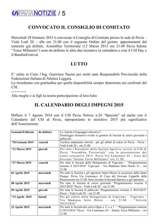 / 5
CONVOCATO IL CONSIGLIO DI COMITATO
Mercoledì 28 Gennaio 2015 è convocato il Consiglio di Comitato presso la sede di Pavia –
Viale Lodi 20 – alle ore 21.00 con il seguente Ordine del giorno: appuntamenti del
semestre già definiti, Assemblea Territoriale (12 Marzo 2015 ore 21.00 Pavia Salone
“Terzo Millennio”) sono da definire le altre due iniziative in calendario e cioè il CSI Day e
il BambinFestival.
LUTTO
E’ salito in Cielo l’Ing. Guerriero Nasini per molti anni Responsabile Provinciale della
Federazione Italiana di Atletica Leggera.
Lo ricordiamo con gratitudine per quella disponibilità sempre dimostrata nei confronti del
CSI.
------------
Alla moglie e ai figli la nostra partecipazione al loro lutto.
IL CALENDARIO DEGLI IMPEGNI 2015
Diffuso il 7 Agosto 2014 con il CSI Pavia Notizie n.29 “Speciale” ed anche con il
Calendario del CSI di Pavia, riproponiamo le iniziative 2015 più significative
dell’Associazione.
Gennaio/Febbraio da definire La “parola è linguaggio educativo”.
Pomeriggio formativo rivolto ai genitori di Società di calcio giovanile e
pallavolo.
*30 Gennaio 2015 venerdì Verifica andamento attività - per gli arbitri di calcio di Pavia – Pavia –
Viale Lodi 20 – ore 21.00
*12 Marzo 2015 giovedì Per tutti i Presidenti delle Società Sportive iscritte al CSI di
Pavia “Assemblea Territoriale” con la presentazione del
conto consuntivo 2014 Pavia Via Lomonaco 43 - Casa del
Giovane “Salone Terzo Millennio” ore 21.00.
*27 Marzo 2015 venerdì Per tutte le Società della Delegazione di Vigevano – “Programmiamo
insieme il 2015/2016” Vigevano – Via Madonna Sette Dolori 31 – ore
21.00
01 Aprile 2015 mercoledì Per tutte le Società e gli operatori Santa Messa in occasione della Santa
Pasqua. Pavia Via Lomonaco 43 Casa del Giovane Cappella della
Risurrezione ore 21.00. Sono invitate le Società Sportive e gli operatori.
08 Aprile 2015 mercoledì Per tutte le Società di calcio giovanile “Programmiamo insieme il
2015/2016” Pavia – Viale Lodi 20 – ore 21.00
09 Aprile 2015 giovedì Per tutte le Società di pallavolo “Programmiamo insieme il 2014/2015”
Pavia – Viale Lodi 20 – ore 21.00
*13 Aprile 2015 lunedì Per gli arbitri della Delegazione di Vigevano – Vigevano –
Via Madonna Sette Dolori – ore 21.00 – “Attività
2015/2016”
22 Aprile 2015 mercoledì Per tutte le Società del calcio Open a 11 e a 7 – “Programmiamo insieme
il 2015/2016” Pavia – Via Lomonaco 43 – Salone Terzo Millennio – ore
21.00
 