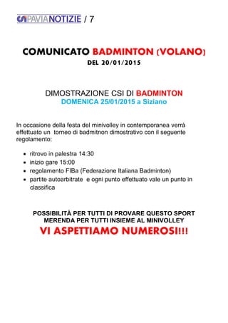 / 7
COMUNICATO BADMINTON (VOLANO)
DEL 20/01/2015
DIMOSTRAZIONE CSI DI BADMINTON
DOMENICA 25/01/2015 a Siziano
In occasione della festa del minivolley in contemporanea verrà
effettuato un torneo di badmitnon dimostrativo con il seguente
regolamento:
 ritrovo in palestra 14:30
 inizio gare 15:00
 regolamento FIBa (Federazione Italiana Badminton)
 partite autoarbitrate e ogni punto effettuato vale un punto in
classifica
POSSIBILITÀ PER TUTTI DI PROVARE QUESTO SPORT
MERENDA PER TUTTI INSIEME AL MINIVOLLEY
VI ASPETTIAMO NUMEROSI!!!
 