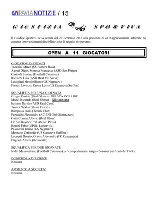 / 15
Il Giudice Sportivo nella seduta del 29 Febbraio 2016 alla presenza di un Rappresentante Arbitrale ha
assunto i provvedimenti disciplinari che di seguito si riportano:
OPEN A 11 GIOCATORI
GIOCATORI DIFFIDATI
Tacchini Marco (SS Pantera Rosa)
Agosti Diego, Moretta Francesco (ASD San Pietro)
Castoldi Simone (Football Casanova)
Riccardi Luca (ASD Real Val Versa)
Lodigiani Massimiliano (GS Negruzzo)
Fossati Lorenzo, Crotta Loris (US Casanova Staffora)
SQUALIFICA PER UNA GIORNATA
Grugni Davide (Real Olona) – ERRATA CORRIGE
Manzi Riccardo (Real Olona) – Già scontata
Italiano Davide (ASD Real Casei)
Tronci Nicola (Ghiaie Calcio)
Rampulla Paolo (Tennis Club)
Pezzaglia Alessandro (AC ENI Club Sannazzaro)
Gatti Comini Alberto (Real Olona)
De Sio Davide (Cral Ateneo Pavia)
Bottini Fabio (UPOL Lungavilla)
Passarella Enrico (GS Negruzzo)
Montalto Christofer (US Casanova Staffora)
Leonetti Donato, Grassi Alessandro (FC Cavagnera)
Dagradi Andrea (Redavalle)
SQUALIFICA PER DUE GIORNATE
Naldi Massimiliano (Football Casanova) per comportamento irriguardoso nei confronti del D.d.G.
INIBIZIONI A DIRIGENTI
Nessuna
AMMENDE A SOCIETA’
Nessuna
 