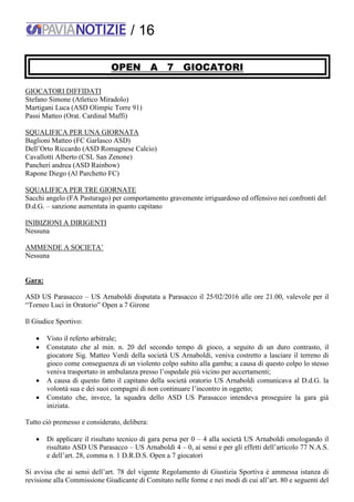 / 16
OPEN A 7 GIOCATORI
GIOCATORI DIFFIDATI
Stefano Simone (Atletico Miradolo)
Martigani Luca (ASD Olimpic Torre 91)
Passi Matteo (Orat. Cardinal Maffi)
SQUALIFICA PER UNA GIORNATA
Baglioni Matteo (FC Garlasco ASD)
Dell’Orto Riccardo (ASD Romagnese Calcio)
Cavallotti Alberto (CSL San Zenone)
Pancheri andrea (ASD Rainbow)
Rapone Diego (Al Parchetto FC)
SQUALIFICA PER TRE GIORNATE
Sacchi angelo (FA Pasturago) per comportamento gravemente irriguardoso ed offensivo nei confronti del
D.d.G. – sanzione aumentata in quanto capitano
INIBIZIONI A DIRIGENTI
Nessuna
AMMENDE A SOCIETA’
Nessuna
Gara:
ASD US Parasacco – US Arnaboldi disputata a Parasacco il 25/02/2016 alle ore 21.00, valevole per il
“Torneo Luci in Oratorio” Open a 7 Girone
Il Giudice Sportivo:
 Visto il referto arbitrale;
 Constatato che al min. n. 20 del secondo tempo di gioco, a seguito di un duro contrasto, il
giocatore Sig. Matteo Verdi della società US Arnaboldi, veniva costretto a lasciare il terreno di
gioco come conseguenza di un violento colpo subito alla gamba; a causa di questo colpo lo stesso
veniva trasportato in ambulanza presso l’ospedale più vicino per accertamenti;
 A causa di questo fatto il capitano della società oratorio US Arnaboldi comunicava al D.d.G. la
volontà sua e dei suoi compagni di non continuare l’incontro in oggetto;
 Constato che, invece, la squadra dello ASD US Parasacco intendeva proseguire la gara già
iniziata.
Tutto ciò premesso e considerato, delibera:
 Di applicare il risultato tecnico di gara persa per 0 – 4 alla società US Arnaboldi omologando il
risultato ASD US Parasacco – US Arnaboldi 4 – 0, ai sensi e per gli effetti dell’articolo 77 N.A.S.
e dell’art. 28, comma n. 1 D.R.D.S. Open a 7 giocatori
Si avvisa che ai sensi dell’art. 78 del vigente Regolamento di Giustizia Sportiva è ammessa istanza di
revisione alla Commissione Giudicante di Comitato nelle forme e nei modi di cui all’art. 80 e seguenti del
 