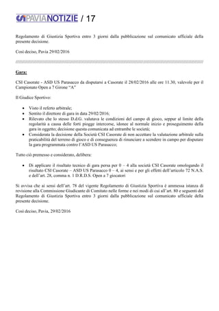/ 17
Regolamento di Giustizia Sportiva entro 3 giorni dalla pubblicazione sul comunicato ufficiale della
presente decisione.
Così deciso, Pavia 29/02/2016
/////////////////////////////////////////////////////////////////////////////////////////////////////////////////////////////////////////////////////////
Gara:
CSI Casorate - ASD US Parasacco da disputarsi a Casorate il 28/02/2016 alle ore 11.30, valevole per il
Campionato Open a 7 Girone “A”
Il Giudice Sportivo:
 Visto il referto arbitrale;
 Sentito il direttore di gara in data 29/02/2016;
 Rilevato che lo stesso D.d.G. valutava le condizioni del campo di gioco, seppur al limite della
regolarità a causa delle forti piogge intercorse, idonee al normale inizio e proseguimento della
gara in oggetto; decisione questa comunicata ad entrambe le società;
 Considerata la decisione della Società CSI Casorate di non accettare la valutazione arbitrale sulla
praticabilità del terreno di gioco e di conseguenza di rinunciare a scendere in campo per disputare
la gara programmata contro l’ASD US Parasacco;
Tutto ciò premesso e considerato, delibera:
 Di applicare il risultato tecnico di gara persa per 0 – 4 alla società CSI Casorate omologando il
risultato CSI Casorate – ASD US Parasacco 0 – 4, ai sensi e per gli effetti dell’articolo 72 N.A.S.
e dell’art. 28, comma n. 1 D.R.D.S. Open a 7 giocatori
Si avvisa che ai sensi dell’art. 78 del vigente Regolamento di Giustizia Sportiva è ammessa istanza di
revisione alla Commissione Giudicante di Comitato nelle forme e nei modi di cui all’art. 80 e seguenti del
Regolamento di Giustizia Sportiva entro 3 giorni dalla pubblicazione sul comunicato ufficiale della
presente decisione.
Così deciso, Pavia, 29/02/2016
 