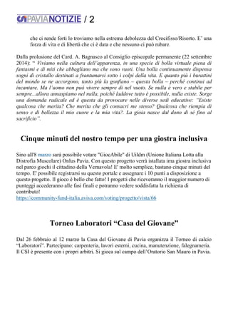 / 2
che ci rende forti lo troviamo nella estrema debolezza del Crocifisso/Risorto. E’ una
forza di vita e di libertà che ci è data e che nessuno ci può rubare.
Dalla prolusione del Card. A. Bagnasco al Consiglio episcopale permanente (22 settembre
2014): “ Viviamo nella cultura dell’apparenza, in una specie di bolla virtuale piena di
fantasmi e di miti che abbagliano ma che sono vuoti. Una bolla continuamente dispensa
sogni di cristallo destinati a frantumarsi sotto i colpi della vita. E quanto più i burattini
del mondo se ne accorgono, tanto più la gonfiano – questa bolla – perché continui ad
incantare. Ma l’uomo non può vivere sempre di nel vuoto. Se nulla è vero e stabile per
sempre...allora annaspiamo nel nulla, poiché laddove tutto è possibile, nulla esiste. Sorge
una domanda radicale ed è questa da provocare nelle diverse sedi educative: “Esiste
qualcosa che merita? Che merita che gli consacri me stesso? Qualcosa che riempia di
senso e di bellezza il mio cuore e la mia vita?. La gioia nasce dal dono di sé fino al
sacrificio”.
Cinque minuti del nostro tempo per una giostra inclusiva
Sino all'8 marzo sarà possibile votare "GiocAbile" di Uildm (Unione Italiana Lotta alla
Distrofia Muscolare) Onlus Pavia. Con questo progetto verrà istallata ima giostra inclusiva
nel parco giochi il cittadino della Vernavola! E' molto semplice, bastano cinque minuti del
tempo. E' possibile registrarsi su questo portale e assegnare i 10 punti a disposizione a
questo progetto. Il gioco è bello che fatto! I progetti che riceveranno il maggior numero di
punteggi accederanno alle fasi finali e potranno vedere soddisfatta la richiesta di
contributo!
https://community-fund-italia.aviva.com/voting/progetto/vista/66
Torneo Laboratori “Casa del Giovane”
Dal 26 febbraio al 12 marzo la Casa del Giovane di Pavia organizza il Torneo di calcio
“Laboratori”. Partecipano: carpenteria, lavori esterni, cucina, manutenzione, falegnameria.
Il CSI è presente con i propri arbitri. Si gioca sul campo dell’Oratorio San Mauro in Pavia.
 