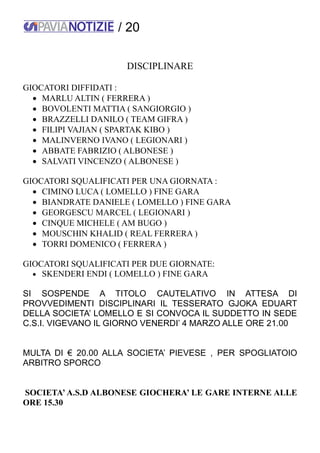 / 20
DISCIPLINARE
GIOCATORI DIFFIDATI :
 MARLU ALTIN ( FERRERA )
 BOVOLENTI MATTIA ( SANGIORGIO )
 BRAZZELLI DANILO ( TEAM GIFRA )
 FILIPI VAJIAN ( SPARTAK KIBO )
 MALINVERNO IVANO ( LEGIONARI )
 ABBATE FABRIZIO ( ALBONESE )
 SALVATI VINCENZO ( ALBONESE )
GIOCATORI SQUALIFICATI PER UNA GIORNATA :
 CIMINO LUCA ( LOMELLO ) FINE GARA
 BIANDRATE DANIELE ( LOMELLO ) FINE GARA
 GEORGESCU MARCEL ( LEGIONARI )
 CINQUE MICHELE ( AM BUGO )
 MOUSCHIN KHALID ( REAL FERRERA )
 TORRI DOMENICO ( FERRERA )
GIOCATORI SQUALIFICATI PER DUE GIORNATE:
 SKENDERI ENDI ( LOMELLO ) FINE GARA
SI SOSPENDE A TITOLO CAUTELATIVO IN ATTESA DI
PROVVEDIMENTI DISCIPLINARI IL TESSERATO GJOKA EDUART
DELLA SOCIETA’ LOMELLO E SI CONVOCA IL SUDDETTO IN SEDE
C.S.I. VIGEVANO IL GIORNO VENERDI’ 4 MARZO ALLE ORE 21.00
MULTA DI € 20.00 ALLA SOCIETA’ PIEVESE , PER SPOGLIATOIO
ARBITRO SPORCO
SOCIETA’ A.S.D ALBONESE GIOCHERA’ LE GARE INTERNE ALLE
ORE 15.30
 